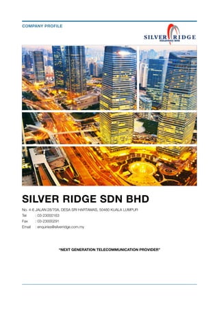 SILVER RIDGE SDN BHD
No. 4-6 JALAN 28/70A, DESA SRI HARTAMAS, 50480 KUALA LUMPUR
Tel	 : 03-23000163
Fax 	 : 03-23000291
Email	 : enquiries@silverridge.com.my
“NEXT GENERATION TELECOMMUNICATION PROVIDER” 
COMPANY PROFILE
 
