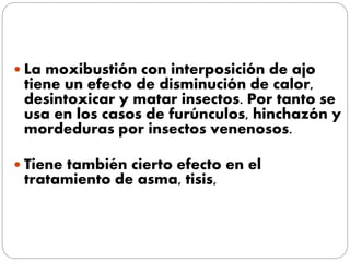  La moxibustión con interposición de ajo
tiene un efecto de disminución de calor,
desintoxicar y matar insectos. Por tanto se
usa en los casos de furúnculos, hinchazón y
mordeduras por insectos venenosos.
 Tiene también cierto efecto en el
tratamiento de asma, tisis,
 
