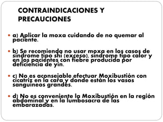 CONTRAINDICACIONES Y
PRECAUCIONES
 a) Aplicar la moxa cuidando de no quemar al
paciente.
 b) Se recomienda no usar moxa en los casos de
síndrome tipo shi (exceso), síndrome tipo calor y
en los pacientes con fiebre producida por
deficiencia de yin.
 c) No es aconsejable efectuar Moxibustión con
cicatriz en la cara y donde están los vasos
sanguíneos grandes.
 d) No es conveniente la Moxibustión en la región
abdominal y en la lumbosacra de las
embarazadas.
 