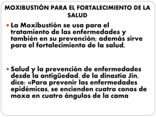 MOXIBUSTIÓN PARA EL FORTALECIMIENTO DE LA
SALUD
 La Moxibustión se usa para el
tratamiento de las enfermedades y
también en su prevención; además sirve
para el fortalecimiento de la salud,
 Salud y la prevención de enfermedades
desde la antigüedad. de la dinastía Jin,
dice: «Para prevenir las enfermedades
epidémicas, se encienden cuatro conos de
moxa en cuatro ángulos de la cama
 