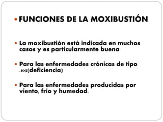  FUNCIONES DE LA MOXIBUSTIÓN
 La moxibustión está indicada en muchos
casos y es particularmente buena
 Para las enfermedades crónicas de tipo
.««(deficiencia)
 Para las enfermedades producidas por
viento, frío y humedad.
 