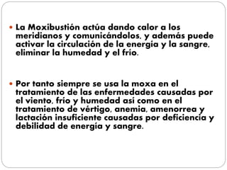  La Moxibustión actúa dando calor a los
meridianos y comunicándolos, y además puede
activar la circulación de la energía y la sangre,
eliminar la humedad y el frío.
 Por tanto siempre se usa la moxa en el
tratamiento de las enfermedades causadas por
el viento, frío y humedad así como en el
tratamiento de vértigo, anemia, amenorrea y
lactación insuficiente causadas por deficiencia y
debilidad de energía y sangre.
 