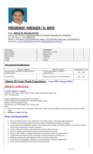 Page 1 of 7
PROCUREMENT- PURCHASER / Sr. BUYER
Name: JESUS M. MANALASTAS
Mailing Add: Province: #120 Norton street New Kalalake Olongapo City, Philippines
Res. Tel. Phone #: +63-9196053159
Mobile #: Philippines: (+63) 919-6053159, Dubai: +971554624910, Basra Iraq: +9647809292012
Email add.: jesse_252003@yahoo.com and jmanalastas@epc.unaoil.com
Nationality : FILIPINO
Date of Birth : December 25, 1969
Place of Birth : Pasig, Rizal
Marital Status : Marriage
Height : 172 cm
weight : 68 kg.
Educational Qualifications:
Degree / Diploma School / Country Period (From – To)
BACHELOR OF SCIENCE IN MECHANICAL
ENGINEERING
FEATI UNIVERSITY, MANILA
PHILIPPINES
1987 – 1992
SECONDARY BBHS, OLONGAPO CITY PHILIPPINES 1982 – 1986
Almost 20 Years Work Experience: ( Year 1993 - Present 2016 )
PRESENT EMPLOYER:
UNAOIL GROUP - UnaE&C
Address: 4701 Vision Tower, Business Bay, Sheikh Zayed Road Dubai UAE
Tel. +971-44279400
Project: Rehabilitation of Iraq South Gas Facilities –
WEST QURNA GAS INTERFACE FACILITIES (Basra, Iraq)
Position: Site Procurement Buyer
Period (from–to): 09 December 2014- Present 2016
Note:
 Under long Vacation due to our project Client (Shell / BGC) has been temporary stop and will be resume for further
notice.
 Still have a Valid UAE Visa
Duties and Responsibility:
 Reviews planned orders, create requisitions for purchased items, and manage approval process.
 Transmits and prioritizes approved purchase orders and supporting documents to supplier.
 Tracks order acknowledgement, prepares and communicates shortage and backlog reports, and provides visibility
of potential interruptions to internal customers.
 Tracks orders and confirms system lead times, delivery dates, and costs.
 Reviews, updates, and maintains purchase orders until they are closed.
 Ensures orders adhere to supplier agreements and contracts; reports nonconformance’s.
 Leads finance and logistics staff in resolving reception and invoice discrepancies.
 Identifies opportunities and implements actions to achieve efficiencies.
 Contributes to consolidation, reduction, and rationalization of the local supplier base.
 Work with FILEMAKER Oracle System, Word and Excel
 