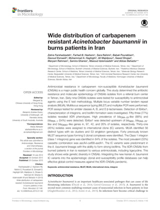 ORIGINAL RESEARCH
published: 20 October 2015
doi: 10.3389/fmicb.2015.01146
Edited by:
Margaret Ip,
Chinese University of Hong Kong,
Hong Kong
Reviewed by:
Benjamin Andrew Evans,
University of Edinburgh, UK
Henrietta Venter,
University of South Australia, Australia
*Correspondence:
Abbas Bahador
abahador@tums.ac.ir;
ab.bahador@gmail.com
Specialty section:
This article was submitted to
Antimicrobials, Resistance
and Chemotherapy,
a section of the journal
Frontiers in Microbiology
Received: 18 July 2015
Accepted: 05 October 2015
Published: 20 October 2015
Citation:
Farshadzadeh Z, Hashemi FB,
Rahimi S, Pourakbari B, Esmaeili D,
Haghighi MA, Majidpour A, Shojaa S,
Rahmani M, Gharesi S,
Aziemzadeh M and Bahador A (2015)
Wide distribution of carbapenem
resistant Acinetobacter baumannii
in burns patients in Iran.
Front. Microbiol. 6:1146.
doi: 10.3389/fmicb.2015.01146
Wide distribution of carbapenem
resistant Acinetobacter baumannii in
burns patients in Iran
Zahra Farshadzadeh1, Farhad B. Hashemi1, Sara Rahimi2, Babak Pourakbari3,
Davoud Esmaeili4, Mohammad A. Haghighi2, Ali Majidpour5, Saeed Shojaa6,
Maryam Rahmani1, Samira Gharesi1, Masoud Aziemzadeh2 and Abbas Bahador1
*
1
Department of Microbiology, School of Medicine, Tehran University of Medical Sciences, Tehran, Iran, 2
Department of
Microbiology, School of Medicine, Bushehr University of Medical Sciences, Bushehr, Iran, 3
Pediatrics Infectious Diseases
Research Center, School of Medicine, Tehran University of Medical Sciences, Tehran, Iran, 4
Molecular Biology Research
Center, Baqiyatallah University of Medical Sciences, Tehran, Iran, 5
Anti-microbial Resistance Research Center, Iran University
of Medical Sciences, Tehran, Iran, 6
Department of Microbiology, Faculty of Medicine, Hormozgan University of Medical
Sciences, Bandar Abbas, Iran
Antimicrobial resistance in carbapenem non-susceptible Acinetobacter baumannii
(CNSAb) is a major public health concern globally. This study determined the antibiotic
resistance and molecular epidemiology of CNSAb isolates from a referral burn center
in Tehran, Iran. Sixty-nine CNSAb isolates were tested for susceptibility to antimicrobial
agents using the E test methodology. Multiple locus variable number tandem repeat
analysis (MLVA), Multilocus sequence typing (MLST) and multiplex PCR were performed.
PCR assays tested for ambler classes A, B, and D β-lactamases. Detection of ISAba1,
characterization of integrons, and bioﬁlm formation were investigated. Fifty-three (77%)
isolates revealed XDR phenotypes. High prevalence of blaOXA−23-like (88%) and
blaPER 1 (54%) were detected. ISAba1 was detected upstream of bla− ADC, blaOXA−23-
like and blaOXA51-like genes in, 97, 42, and 26% of isolates, respectively. Thirty-one
(45%) isolates were assigned to international clone (IC) variants. MLVA identiﬁed 56
distinct types with six clusters and 53 singleton genotypes. Forty previously known
MLST sequence types forming 5 clonal complexes were identiﬁed. The Class 1 integron
(class 1 integrons) gene was identiﬁed in 84% of the isolates. The most prevalent (33%)
cassette combination was aacA4-catB8-aadA1. The IC variants were predominant in
the A. baumannii lineage with the ability to form strong bioﬁlms. The XDR-CNSAb from
burned patients in Iran is resistant to various antimicrobials, including tigecycline. This
study shows wide genetic diversity in CNSAb. Integrating the new Iranian A. baumannii
IC variants into the epidemiologic clonal and susceptibility proﬁle databases can help
effective global control measures against the XDR-CNSAb pandemic.
Keywords: antimicrobial resistance, MLST, MLVA, international clone, integron
INTRODUCTION
Acinetobacter baumannii is an important healthcare-associated pathogen that can cause of life
threatening infections (Öncül et al., 2014; Girerd-Genessay et al., 2015). A. baumannii is the
second most common multidrug-resistant cause of nosocomial infection in burn patients in Iran
(Alaghehbandan et al., 2012; Azimi et al., 2015). Its infections have become critical challenge to
Frontiers in Microbiology | www.frontiersin.org 1 October 2015 | Volume 6 | Article 1146
 