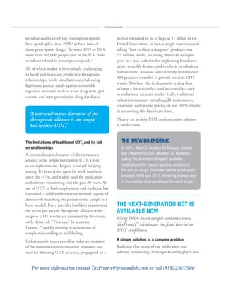 overdose deaths involving prescription opioids
have quadrupled since 1999,2
as have sales of
those prescription drugs.3
Between 1999 to 2014,
more than 165,000 people died in the U.S. from
overdoses related to prescription opioids.2
All of which makes it increasingly challenging
to build and maintain productive therapeutic
relationships, while simultaneously balancing
legitimate patient needs against reasonable
vigilance measures such as urine drug tests, pill
counts, and state prescription drug databases.
The limitations of traditional UDT, and its toll
on relationships
A potential major disruptor of the therapeutic
alliance is the simple but routine UDT. Urine
as a sample remains the gold standard for drug
testing. It’s been relied upon for work readiness
since the 1970s, and widely used for medication
and sobriety monitoring over the past 20 years. As
use of UDT in both employment and medicine has
expanded, a solid authentication method capable of
definitively matching the patient to the sample has
been needed. Every provider has likely experienced
the strain put on the therapeutic alliance when
surprise UDT results are contested by the donor,
with claims of, “That can’t be accurate,
I never…” rapidly turning to accusations of
sample mishandling or mislabeling.
Unfortunately, many providers today are unaware
of the numerous countermeasures promoted and
used for defeating UDT accuracy, propagated by a
market estimated to be as large as $1 billion in the
United States alone. In fact, a simple internet search
asking “how to cheat a drug test” produces over
2.5 million results, including chemicals to ingest
prior to a test, catheters for implanting fraudulent
urine, wearable devices, and synthetic or substitute
human urine. Amazon.com currently features over
400 products intended to prevent accurate UDT
results. Nowhere else in diagnostic testing does
so large a force actively—and successfully—seek
to undermine accurate results. Sadly, traditional
validation measures including pH, temperature,
creatinine, and specific gravity are not 100% reliable
in uncovering this healthcare fraud.
Clearly, an airtight UDT authentication solution
is needed now.
THE NEXT-GENERATION UDT IS
AVAILABLE NOW
Using DNA-based sample authentication,
ToxProtect™
eliminates the ﬁnal barrier to
UDT conﬁdence.
A simple solution to a complex problem
Realizing that many of the medication and
sobriety monitoring challenges faced by physicians
Advertisement
For more information contact ToxProtect@genotoxlabs.com or call (855) 236-7900
“A potential major disruptor of the
therapeutic alliance is the simple
but routine UDT.”
THE GROWING EPIDEMIC
In 2011, the U.S. Centers for Disease Control
and Prevention (CDC) declared an epidemic,
calling the diversion of legally available
medications the fastest-growing problem in
the war on drugs. Painkiller deaths quadrupled
between 1999 and 2011, mirroring a sharp rise
in the number of prescriptions for such drugs.2
 