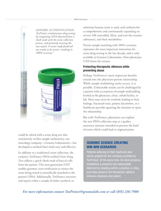 GENOMIC SCIENCE CREATING
WIN-WIN SCENARIOS
Patients adhering to their treatment plan
will be grateful for the certainty provided by
ToxProtect. At the same time, its mere presence
establishes a powerful and indisputable
deterrent to cheating within a practice or clinic,
and helps advance the therapeutic alliance
between physician and patient.
substitute human urine is used, and confirms for
a comprehensive and continuously expanding set
of over 100 controlled, illicit, and over-the-counter
substances, and their metabolites.
Precise sample matching with 100% certainty
represents the most important innovation for
urine drug testing in the last decade, and is only
available at Genotox Laboratories. Now physicians
CAN know for certain.
Protecting therapeutic alliances while
preventing abuse
Perhaps ToxProtect’s most important benefits
extend into the physician-patient relationship.
While sample mislabeling rarely occurs, it is
possible. Unfavorable results can be challenged by
a patient with accusations of sample mishandling
leveled at the physician, clinic, rehab facility, or
lab. Most may never be resolved, leading to hurt
feelings, fractured trust, patient discomfort, or a
healthcare provider ignoring the situation to spare
the relationship.
But with ToxProtect, physicians can explain
the new DNA collection step as a quality
assurance measure intended to prevent the kind
of errors which could lead to stigmatization.
could be solved with a urine drug test that
conclusively verifies sample authenticity, one
toxicology company—Genotox Laboratories—has
developed a method that’s both easy and effective.
In addition to a traditional urine collection, the
exclusive ToxProtect DNA-verified Urine Drug
Test collects a quick cheek swab of buccal cells
from the patient. This next-generation UDT
enables genomic cross-verification to ensure the
urine being tested is scientifically matched to the
patient’s DNA. Additionally, ToxProtect uncovers
and reports when a sample of either synthetic or
GENOMIC AUTHENTICATION
ToxProtect revolutionizes drug testing
by integrating DNA obtained from a
cheek swab with the urine collection
process, and positively ensuring the
two match. A recent study found all
test results to be correct, resulting in
100% accuracy.4
Advertisement
For more information contact ToxProtect@genotoxlabs.com or call (855) 236-7900
 