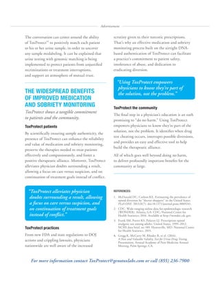 The conversation can center around the ability
of ToxProtect™
to positively match each patient
to his or her urine sample, in order to uncover
any sample mislabeling. It can be explained that
urine testing with genomic matching is being
implemented to protect patients from unjustified
recriminations or treatment interruptions,
and support an atmosphere of mutual trust.
THE WIDESPREAD BENEFITS
OF IMPROVED MEDICATION
AND SOBRIETY MONITORING
ToxProtect shows a tangible commitment
to patients and the community.
ToxProtect patients
By scientifically ensuring sample authenticity, the
presence of ToxProtect can enhance the reliability
and value of medication and sobriety monitoring,
preserve the therapies needed to treat patients
effectively and compassionately, and foster a
positive therapeutic alliance. Moreover, ToxProtect
alleviates physician doubts surrounding a result,
allowing a focus on care versus suspicion, and on
continuation of treatment goals instead of conflict.
ToxProtect practices
From new FDA and state regulations to DOJ
actions and crippling lawsuits, physicians
nationwide are well aware of the increased
Advertisement
scrutiny given to their narcotic prescriptions.
That’s why an effective medication and sobriety
monitoring process built on the airtight DNA-
based authentication of ToxProtect can facilitate
a practice’s commitment to patient safety,
intolerance of abuse, and dedication to
eradicating diversion.
ToxProtect the community
The final step in a physician’s education is an oath
promising to “do no harm.” Using ToxProtect
empowers physicians to know they’re part of the
solution, not the problem. It identifies when drug
test cheating occurs, interrupts possible diversions,
and provides an easy and effective tool to help
build the therapeutic alliance.
All of which goes well beyond doing no harm,
to deliver profoundly important benefits for the
community at large.
“ToxProtect alleviates physician
doubts surrounding a result, allowing
a focus on care versus suspicion, and
on continuation of treatment goals
instead of conflict.”
“Using ToxProtect empowers
physicians to know they’re part of
the solution, not the problem.”
REFERENCES:
1.	 McDonald DC, Carlson KE. Estimating the prevalence of
opioid diversion by “doctor shoppers” in the United States.
PLoS ONE. 2013;8(7). doi:10.1371/journal.pone.0069241.
2.	 CDC. Wide-ranging online data for epidemiologic research
(WONDER). Atlanta, GA: CDC, National Center for
Health Statistics; 2016. Available at http://wonder.cdc.gov.
3.	 Frank SM, Porter KS, Palazzo LJ. Prescription opioid
analgesic use among adults: United States, 1999–2012.
NCHS data brief, no 189. Hyattsville, MD: National Center
for Health Statistics. 2015.
4.	 Gregg K, McCarty M, Rhodes R, et al. (2016).
A New and Valuable Validity Test for Urine Drug Testing.
Presentation, Annual Academy of Pain Medicine Annual
Meeting, Palm Springs, CA.
For more information contact ToxProtect@genotoxlabs.com or call (855) 236-7900
 