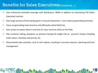 Benefits for Sales Executives(Continued…)
Gain enhanced controlled coverage with distributors, MDM in addition to automating FSO (Sales
Executive) routines
Save large amount of time being spent in manual interactions ( non-revenue generating activities)
Focus on generating more business and efficiently utilize field time
Gain access to system data in real-time /in near real time while on the field.
Plan customer calling, prospects, or partners having full insight into an account's history including
order status, inventory and pricing etc .
Documented sales activities, such as visit reports, resulting in accurate resource planning and time
management
 