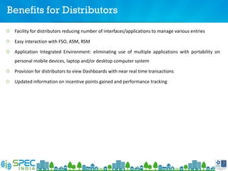 Benefits for Distributors
Facility for distributors reducing number of interfaces/applications to manage various entries
Easy interaction with FSO, ASM, RSM
Application Integrated Environment: eliminating use of multiple applications with portability on
personal mobile devices, laptop and/or desktop computer system
Provision for distributors to view Dashboards with near real time transactions
Updated information on incentive points gained and performance tracking
 