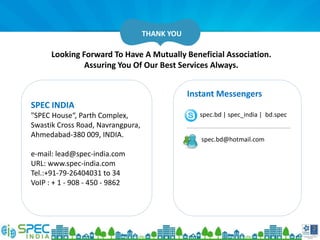 Looking Forward To Have A Mutually Beneficial Association.
Assuring You Of Our Best Services Always.
THANK YOU
SPEC INDIA
"SPEC House“, Parth Complex,
Swastik Cross Road, Navrangpura,
Ahmedabad-380 009, INDIA.
e-mail: lead@spec-india.com
URL: www.spec-india.com
Tel.:+91-79-26404031 to 34
VoIP : + 1 - 908 - 450 - 9862
Instant Messengers
spec.bd | spec_india | bd.spec
spec.bd@hotmail.com
 
