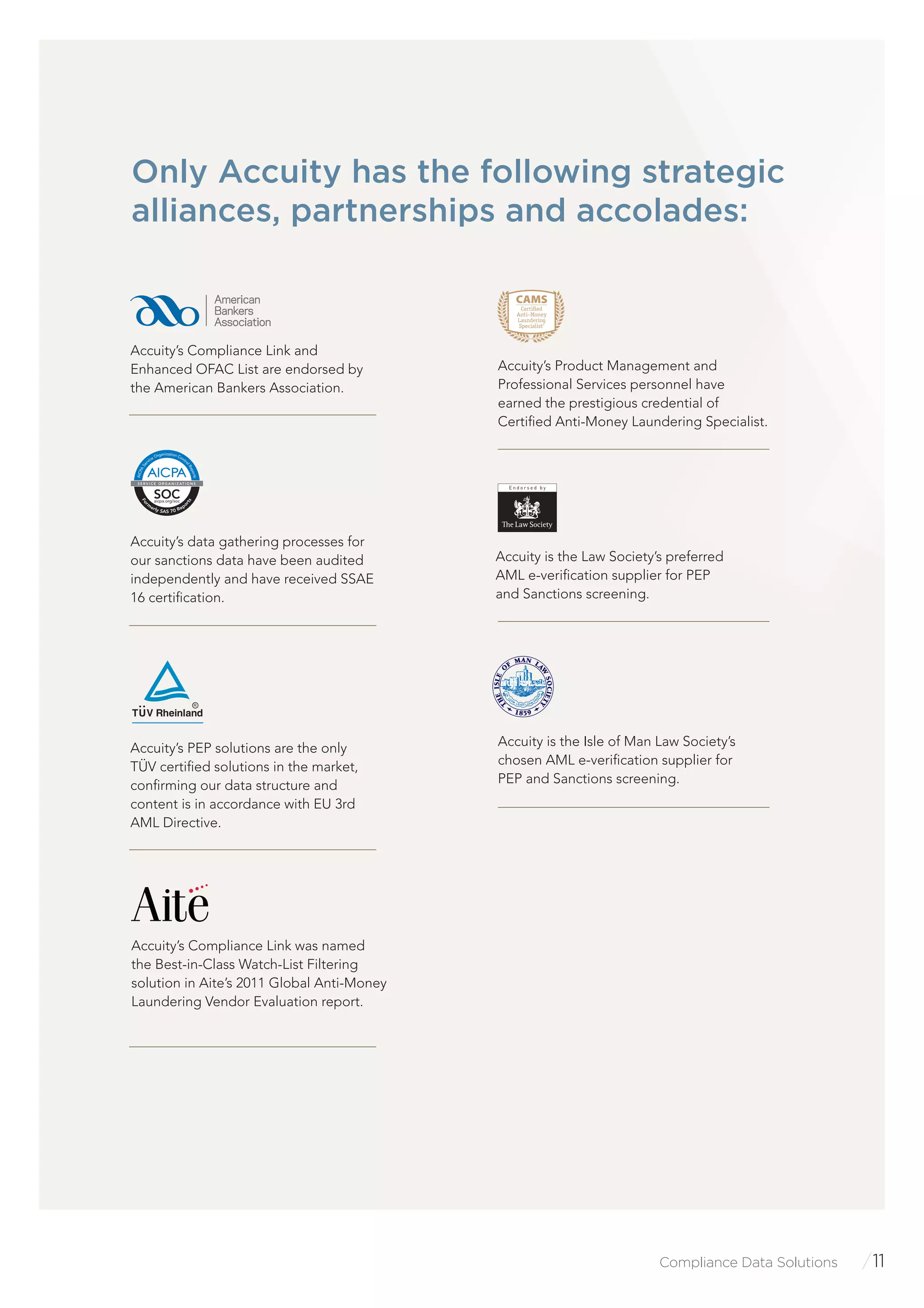 Compliance Data Solutions /11
Only Accuity has the following strategic
alliances, partnerships and accolades:
Accuity’s PEP solutions are the only
TÜV certiﬁed solutions in the market,
conﬁrming our data structure and
content is in accordance with EU 3rd
AML Directive.
Accuity is the Law Society’s preferred
AML e-veriﬁcation supplier for PEP
and Sanctions screening.
CAMS
Accuity’s Product Management and
Professional Services personnel have
earned the prestigious credential of
Certiﬁed Anti-Money Laundering Specialist.
Accuity is the Isle of Man Law Society’s
chosen AML e-veriﬁcation supplier for
PEP and Sanctions screening.
Accuity’s Compliance Link was named
the Best-in-Class Watch-List Filtering
solution in Aite’s 2011 Global Anti-Money
Laundering Vendor Evaluation report.
Accuity’s data gathering processes for
our sanctions data have been audited
independently and have received SSAE
16 certiﬁcation.
Accuity’s Compliance Link and
Enhanced OFAC List are endorsed by
the American Bankers Association.
SOCaicpa.org/soc
Fo
rm
erly SAS 70 Repo
rts
AICPASe
rvice Organization Contr
olReports
S E R V I C E O R G A N I Z AT I O N S
 
