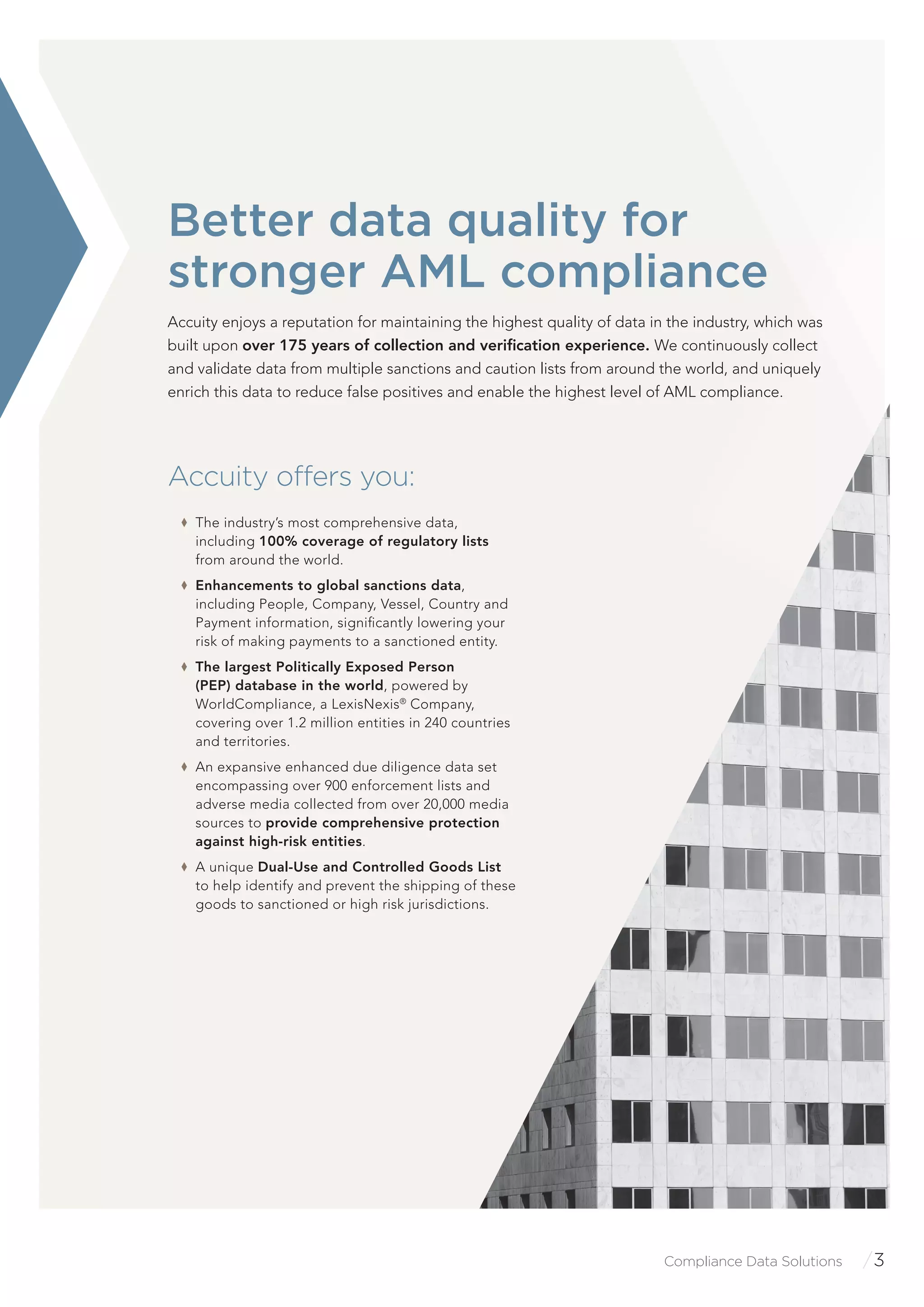 Compliance Data Solutions /3
Accuity offers you:
The industry’s most comprehensive data,
including 100% coverage of regulatory lists
from around the world.
Enhancements to global sanctions data,
including People, Company, Vessel, Country and
Payment information, signiﬁcantly lowering your
risk of making payments to a sanctioned entity.
The largest Politically Exposed Person
(PEP) database in the world, powered by
WorldCompliance, a LexisNexis®
Company,
covering over 1.2 million entities in 240 countries
and territories.
An expansive enhanced due diligence data set
encompassing over 900 enforcement lists and
adverse media collected from over 20,000 media
sources to provide comprehensive protection
against high-risk entities.
A unique Dual-Use and Controlled Goods List
to help identify and prevent the shipping of these
goods to sanctioned or high risk jurisdictions.
Better data quality for
stronger AML compliance
Accuity enjoys a reputation for maintaining the highest quality of data in the industry, which was
built upon over 175 years of collection and veriﬁcation experience. We continuously collect
and validate data from multiple sanctions and caution lists from around the world, and uniquely
enrich this data to reduce false positives and enable the highest level of AML compliance.
 