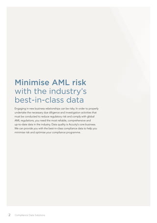 /2 Compliance Data Solutions
Minimise AML risk
with the industry’s
best-in-class data
Engaging in new business relationships can be risky. In order to properly
undertake the necessary due diligence and investigation activities that
must be conducted to reduce regulatory risk and comply with global
AML regulations, you need the most reliable, comprehensive and
up-to-date data in the industry. Data quality is Accuity’s core business.
We can provide you with the best-in-class compliance data to help you
minimise risk and optimise your compliance programme.
 