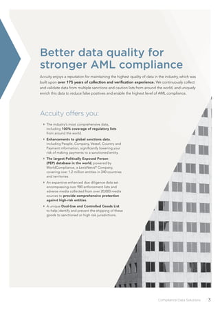 Compliance Data Solutions /3
Accuity offers you:
The industry’s most comprehensive data,
including 100% coverage of regulatory lists
from around the world.
Enhancements to global sanctions data,
including People, Company, Vessel, Country and
Payment information, signiﬁcantly lowering your
risk of making payments to a sanctioned entity.
The largest Politically Exposed Person
(PEP) database in the world, powered by
WorldCompliance, a LexisNexis®
Company,
covering over 1.2 million entities in 240 countries
and territories.
An expansive enhanced due diligence data set
encompassing over 900 enforcement lists and
adverse media collected from over 20,000 media
sources to provide comprehensive protection
against high-risk entities.
A unique Dual-Use and Controlled Goods List
to help identify and prevent the shipping of these
goods to sanctioned or high risk jurisdictions.
Better data quality for
stronger AML compliance
Accuity enjoys a reputation for maintaining the highest quality of data in the industry, which was
built upon over 175 years of collection and veriﬁcation experience. We continuously collect
and validate data from multiple sanctions and caution lists from around the world, and uniquely
enrich this data to reduce false positives and enable the highest level of AML compliance.
 