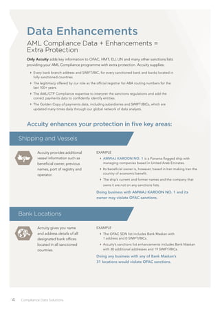 /4 Compliance Data Solutions
Data Enhancements
AML Compliance Data + Enhancements =
Extra Protection
Only Accuity adds key information to OFAC, HMT, EU, UN and many other sanctions lists
providing your AML Compliance programme with extra protection. Accuity supplies:
Every bank branch address and SWIFT/BIC, for every sanctioned bank and banks located in
fully sanctioned countries.
The legitimacy offered by our role as the ofﬁcial registrar for ABA routing numbers for the
last 100+ years.
The AML/CTF Compliance expertise to interpret the sanctions regulations and add the
correct payments data to conﬁdently identify entities.
The Golden Copy of payments data, including subsidiaries and SWIFT/BICs, which are
updated many times daily through our global network of data analysts.
Accuity provides additional
vessel information such as
beneﬁcial owner, previous
names, port of registry and
operator.
EXAMPLE
AMWAJ KAROON NO. 1 is a Panama ﬂagged ship with
managing companies based in United Arab Emirates.
Its beneﬁcial owner is, however, based in Iran making Iran the
country of economic beneﬁt.
The ship’s current and former names and the company that
owns it are not on any sanctions lists.
Doing business with AMWAJ KAROON NO. 1 and its
owner may violate OFAC sanctions.
Shipping and Vessels
Accuity enhances your protection in ﬁve key areas:
Accuity gives you name
and address details of all
designated bank ofﬁces
located in all sanctioned
countries.
EXAMPLE
The OFAC SDN list includes Bank Maskan with
1 address and 0 SWIFT/BICs.
Accuity’s sanctions list enhancements includes Bank Maskan
with 30 additional addresses and 19 SWIFT/BICs.
Doing any business with any of Bank Maskan’s
31 locations would violate OFAC sanctions.
Bank Locations
 