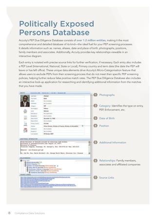 /8 Compliance Data Solutions
Accuity’s PEP Due Diligence Database consists of over 1.2 million entities, making it the most
comprehensive and detailed database of its kind—the ideal fuel for your PEP screening processes.
It details information such as: names, aliases, date and place of birth, photographs, positions,
family members and associates. Additionally, Accuity provides key relationships viewable in an
interactive diagram.
Each entry is notated with precise source links for further veriﬁcation, if necessary. Each entry also includes
a PEP Level (International, National, State or Local), Primary country and term date (the date the PEP will
leave or has left ofﬁce). These unique data elements drive Accuity’s Micro-Categorisation feature that
allows users to exclude PEPs from their screening process that do not meet their speciﬁc PEP screening
policies, helping further reduce false positive match rates. The PEP Due Diligence Database also includes
an interactive look-up application for researching and identifying additional information from the matches
that you have made.
Photographs1
Date of Birth3
Position4
Additional Information5
Relationships: Family members,
associates and afﬁliated companies
6
Source Links7
Category: Identiﬁes the type on entry,
PEP, Enforcement, etc.
2
Politically Exposed
Persons Database
 