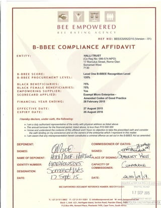 &
BEE
FII
EMPOryERED
li . I I )i {,
B-BBEE COMPLIANCE AFFIDAVIT
ENTITY:
B-BBEE SCORE:
B-BBEE PROCUREMENT LEVEL:
BLACK BENEFICIARIES:
BLACK FEMALE BENEFICIARIES:
EMPOWERING SUPPLIER:
SCORECARD APPLIED:
FINANCIAL YEAR ENDING:
EFFECTIVE DATE:
EXPIRY DATE:
DEPONENT:
SIGNED:
NAME OF DEPONENT:
IDENTITY NUMBER:
DESIGNATION:
DATE:
I hereby declare, under oath, the following:
c I am a duly authorised representative of the entity with physical address as listed above
. The annual turnover for the financial period, Iisted above, is /ess fhan R10 000 000
t I know and understand the contents of this affidavit and I have no objection to take the prescribed oath and consider
the oath binding on my conscience and on the owners of the enterprise which I represent in this matter.
c I am aware that any misrepresentation herein constitutes a criilnd offence as sef ouf in the B-BBEE Act as amended.
COMMISSIONER OF OATHS:
iX t; l. i {.. 1'
RE F N O : BEE/C510522115 (Version -01)
HALLI TRUST
(Co Reg No: 086-574-NPO)
17 Romulus Street, Rome Glen
Somerset West
7130
LevelOne B-BBEE Recognition Level
135o/o
750h
75o/o
Yes
Exempt Micro Enterprise -
Amended Codes of Good Practice
28 February 2015
27 August 2015
26 August 2016
SIGNED:
6
7( <+ssrbuc.
lifu&rocE oF s
CAPACITY OF
COMMISSIONER:
DATE:
qer-ser. l*S
T: +27 21
 