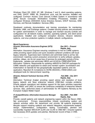 Jason Abernathy - Resume 3/13/2015
Page 2 of 6
Windows Client OS: 2000, XP, ME, Windows 7 and 8, client operating systems,
and DNS, DHCP, WINS, IIS, SharePoint, print, and file services. Installed and
configured Common Access Card (Secure E-Mail) System in accordance with
(IAW) Secure Computer Workstation Enabling Procedures. Installed and
configured Windows 2000/2003 Active Directory Servers, DHCP Services, DNS
Services, and Remote Installation Services (RIS).
Developed continuity documentation and training procedures for maintaining
Windows, UNIX, and Exchange systems. Created security policies and procedures
for system administrators in order to manage and maintain security controls and
configuration for all network routers, switches, operating systems, and client server
applications. Installed and configured encryption devices, intrusion detection
systems, and virus protection systems in multiple network configurations.
Work Experience:
Director, Information Assurance Engineer (NTS) Dec 2011 – Present
STG Naples, Italy
Information Assurance Engineer ensuring compliance is met for CNRE systems
whilst providing expert advice and quick resolution adherent problems with local
legacy networks. Supervises team members and administer tests to ad hoc lab
environment matching current production environment to verify software updates,
patches, rollups, etc do not cause loss of services for prolonged periods of time.
Implements, updates and administer HBSS and ACAS for CNREURAFSWA
Information Systems. Responsible for updating eMASS for DIACAP packages for
CNRE networks and application to obtain and maintain system accreditation and
Authorization to Operate for two geographically separated systems and one
application. Reported IA Compliance to OCRS (NCDOC), VRAM (DISA) and
developed tools for intercommand reporting.
Director, Network Technical Services (NTS) Feb 2008 – Dec 2011
SAIC Naples, Italy
Information Technical Analyst providing expert advice and resolution of local
legacy network and Navy enterprise network (ONE-Net) complex problems.
Directs network operations and desktop support for the base activities supported
by the RNSC and LNSC to ensure the continuous availability of enterprise network
services. Also, performed duties of administrator for AR Systems Remedy as the
European Subject Matter Expert
IT Analyst/Director, Information Assurance Manager Nov 2005 – Feb 2008
SAIC Naples, Italy
Provide overall systems and network engineering support within the Navy’s ONE-
Net environment. Primary responsibilities include coordinating system and
network activities within the department and provide full systems engineering
lifecycle support including systems and network integration, requirements analysis,
design, implementation, configuration, testing. Coordinated, planned and
successfully migrated MSCEUR ULAN and CLAN to ONE-NET. Ensured systems
had necessary IAVA updates and patches. Maintained record of fixes in VMS.
 