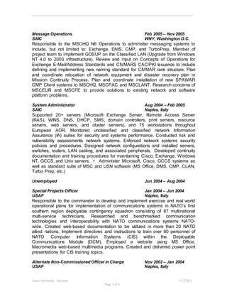 Jason Abernathy - Resume 3/13/2015
Page 3 of 6
Message Operations Feb 2005 – Nov 2005
SAIC WNY, Washington D.C.
Responsible to the MSCHQ N6 Operations to administer messaging systems to
include, but not limited to: Exchange, DMS, CMP, and TurboPrep. Member of
project team to implement GOSUP on the Classified LAN (Upgrade from Windows
NT 4.0 to 2003 infrastructure). Review and input on Concepts of Operations for
Exchange E-Mail/Address Standards and CIVMARS CAC/PKI Issuance to include
defining and implementing new naming standard for CIVMAR rank structure. Plan
and coordinate relocation of network equipment and disaster recovery plan in
Mission Continuity Process. Plan and coordinate installation of new SPAWAR
CMP Client systems to MSCHQ, MSCPAC and MSCLANT. Research concerns of
MSCEUR and MSCFE to provide solutions to existing network and software
platform problems.
System Administrator Aug 2004 – Feb 2005
SAIC Naples, Italy
Supported 20+ servers (Microsoft Exchange Server, Remote Access Server
(RAS), WINS, DNS, DHCP, SMS, domain controllers, print servers, resource
servers, web servers, and cluster servers), and 75 workstations throughout
European AOR. Monitored unclassified and classified network Information
Assurance (IA) suites for security and systems performance. Conducted risk and
vulnerability assessments network systems. Enforced network systems security
policies and procedures. Designed network configurations and installed servers,
switches, routers, LAN cabling, and associated peripherals. Developed continuity
documentation and training procedures for maintaining Cisco, Exchange, Windows
NT, GCCS, and Unix servers. • Administer Microsoft, Cisco, GCCS systems as
well as standard suite of MSC and USN software (MS Office, DMS, CMP, CLAN,
Turbo Prep, etc.)
Unemployed Jun 2004 – Aug 2004
Special Projects Officer Jan 2004 – Jun 2004
USAF Naples, Italy
Responsible to the commander to develop and implement exercise and real world
operational plans for implementation of communications systems in NATO’s first
southern region deployable contingency squadron consisting of 87 multinational
multi-service technicians. Researched and benchmarked communication
technologies and interoperability with NATO communications systems NATO-
wide. Created web-based documentation to be utilized in more than 20 NATO
allied nations. Implement directives and instructions to train over 80 personnel of
NATO Computer Information Systems (CIS) within the Deployable
Communications Module (DCM). Employed a website using MS Office,
Macromedia web-based multimedia programs. Created and delivered power point
presentations for CIS training topics.
Alternate Non-Commissioned Officer in Charge Nov 2002 – Jan 2004
USAF Naples, Italy
 