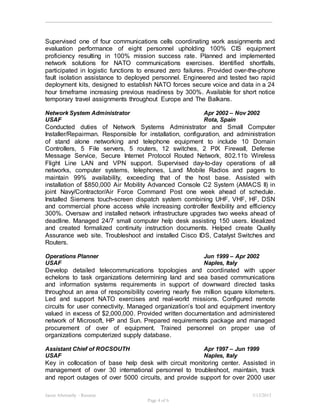 Jason Abernathy - Resume 3/13/2015
Page 4 of 6
Supervised one of four communications cells coordinating work assignments and
evaluation performance of eight personnel upholding 100% CIS equipment
proficiency resulting in 100% mission success rate. Planned and implemented
network solutions for NATO communications exercises. Identified shortfalls,
participated in logistic functions to ensured zero failures. Provided over-the-phone
fault isolation assistance to deployed personnel. Engineered and tested two rapid
deployment kits, designed to establish NATO forces secure voice and data in a 24
hour timeframe increasing previous readiness by 300%. Available for short notice
temporary travel assignments throughout Europe and The Balkans.
Network System Administrator Apr 2002 – Nov 2002
USAF Rota, Spain
Conducted duties of Network Systems Administrator and Small Computer
Installer/Repairman. Responsible for installation, configuration, and administration
of stand alone networking and telephone equipment to include 10 Domain
Controllers, 5 File servers, 5 routers, 12 switches, 2 PIX Firewall, Defense
Message Service, Secure Internet Protocol Routed Network, 802.11b Wireless
Flight Line LAN and VPN support. Supervised day-to-day operations of all
networks, computer systems, telephones, Land Mobile Radios and pagers to
maintain 99% availability, exceeding that of the host base. Assisted with
installation of $850,000 Air Mobility Advanced Console C2 System (AMACS II) in
joint Navy/Contractor/Air Force Command Post one week ahead of schedule.
Installed Siemens touch-screen dispatch system combining UHF, VHF, HF, DSN
and commercial phone access while increasing controller flexibility and efficiency
300%. Oversaw and installed network infrastructure upgrades two weeks ahead of
deadline. Managed 24/7 small computer help desk assisting 150 users. Idealized
and created formalized continuity instruction documents. Helped create Quality
Assurance web site. Troubleshoot and installed Cisco IDS, Catalyst Switches and
Routers.
Operations Planner Jun 1999 – Apr 2002
USAF Naples, Italy
Develop detailed telecommunications topologies and coordinated with upper
echelons to task organizations determining land and sea based communications
and information systems requirements in support of downward directed tasks
throughout an area of responsibility covering nearly five million square kilometers.
Led and support NATO exercises and real-world missions. Configured remote
circuits for user connectivity. Managed organization’s tool and equipment inventory
valued in excess of $2,000,000. Provided written documentation and administered
network of Microsoft, HP and Sun. Prepared requirements package and managed
procurement of over of equipment. Trained personnel on proper use of
organizations computerized supply database.
Assistant Chief of ROCSOUTH Apr 1997 – Jun 1999
USAF Naples, Italy
Key in collocation of base help desk with circuit monitoring center. Assisted in
management of over 30 international personnel to troubleshoot, maintain, track
and report outages of over 5000 circuits, and provide support for over 2000 user
 