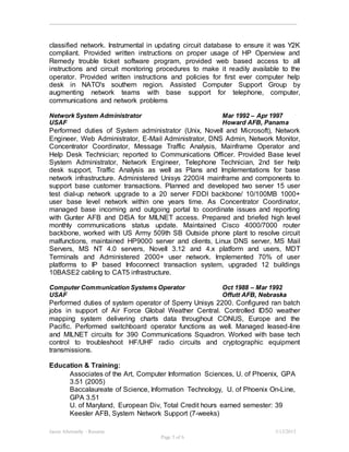 Jason Abernathy - Resume 3/13/2015
Page 5 of 6
classified network. Instrumental in updating circuit database to ensure it was Y2K
compliant. Provided written instructions on proper usage of HP Openview and
Remedy trouble ticket software program, provided web based access to all
instructions and circuit monitoring procedures to make it readily available to the
operator. Provided written instructions and policies for first ever computer help
desk in NATO's southern region. Assisted Computer Support Group by
augmenting network teams with base support for telephone, computer,
communications and network problems
Network System Administrator Mar 1992 – Apr 1997
USAF Howard AFB, Panama
Performed duties of System administrator (Unix, Novell and Microsoft), Network
Engineer, Web Administrator, E-Mail Administrator, DNS Admin, Network Monitor,
Concentrator Coordinator, Message Traffic Analysis, Mainframe Operator and
Help Desk Technician; reported to Communications Officer. Provided Base level
System Administrator, Network Engineer, Telephone Technician, 2nd tier help
desk support, Traffic Analysis as well as Plans and Implementations for base
network infrastructure. Administered Unisys 2200/4 mainframe and components to
support base customer transactions. Planned and developed two server 15 user
test dial-up network upgrade to a 20 server FDDI backbone/ 10/100MB 1000+
user base level network within one years time. As Concentrator Coordinator,
managed base incoming and outgoing portal to coordinate issues and reporting
with Gunter AFB and DISA for MILNET access. Prepared and briefed high level
monthly communications status update. Maintained Cisco 4000/7000 router
backbone, worked with US Army 509th SB Outside phone plant to resolve circuit
malfunctions, maintained HP9000 server and clients, Linux DNS server, MS Mail
Servers, MS NT 4.0 servers, Novell 3.12 and 4.x platform and users, MDT
Terminals and Administered 2000+ user network. Implemented 70% of user
platforms to IP based Infoconnect transaction system, upgraded 12 buildings
10BASE2 cabling to CAT5 infrastructure.
Computer Communication Systems Operator Oct 1988 – Mar 1992
USAF Offutt AFB, Nebraska
Performed duties of system operator of Sperry Unisys 2200. Configured ran batch
jobs in support of Air Force Global Weather Central. Controlled ID50 weather
mapping system delivering charts data throughout CONUS, Europe and the
Pacific. Performed switchboard operator functions as well. Managed leased-line
and MILNET circuits for 390 Communications Squadron. Worked with base tech
control to troubleshoot HF/UHF radio circuits and cryptographic equipment
transmissions.
Education & Training:
Associates of the Art, Computer Information Sciences, U. of Phoenix, GPA
3.51 (2005)
Baccalaureate of Science, Information Technology, U. of Phoenix On-Line,
GPA 3.51
U. of Maryland, European Div, Total Credit hours earned semester: 39
Keesler AFB, System Network Support (7-weeks)
 