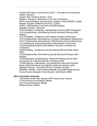 Jason Abernathy - Resume 3/13/2015
Page 6 of 6
Keesler AFB, Seven Level Training (3c0x1 - Computer Communications
System Operator)
Keesler AFB, Technical School - 3c0x1
NetGuru, Chicago Il., Networking in the Unix Environment
NATO Communications and Information Systems School (NCISS), Digital
Network Engineer (IDNX/Promina/Tech Control)
NCISS, LAN Operations and Admin (Winnt/Exchange)
Globalnet Training - Microsoft:
70-210 Installing, Configuring, Administering Windows 2000 Professional
70-214 Implementing Administering Security Microsoft Windows 2000
Network
70-215 Installing, Configuring, Administering Windows 2000 Server
70-216 Implementing Administering a Windows 2000 Network Infrastructure
70-217 Implementing Administering a 2000 Directory Service Infrastructure
70-218 Managing a Microsoft Windows 2000 Network Environment
70-220 Designing Windows 2000 Network Security Comments And
Corrections
70-228 Installing, Configuring and Administering Microsoft SQL Server
2000
70-229 Implementing Administering Security Microsoft Windows 2000
Network
70-292 Managing and Maintaining a Microsoft Windows Server 2003
Environment for a MCSA Certified on Windows 2000
70-296 Planning, Implementing, and Maintaining a Microsoft Windows
Server 2003 Environment for a MCSE Certified on Windows 2000
Globalnet Training - CompTIA SYO-101 CompTIA Security +
Globalnet Training - Cisco Certified Network Associate/Firewall Security
Course Honors Graduate of Sam Houston High School (1988)
Other Information & Awards:
1994 Airman of the Year, Howard AFB, Panama City, Panama
2 Joint Service Commendation Medals
3 Air Force Achievement Medals
Bilingual Fluent in Italian
 