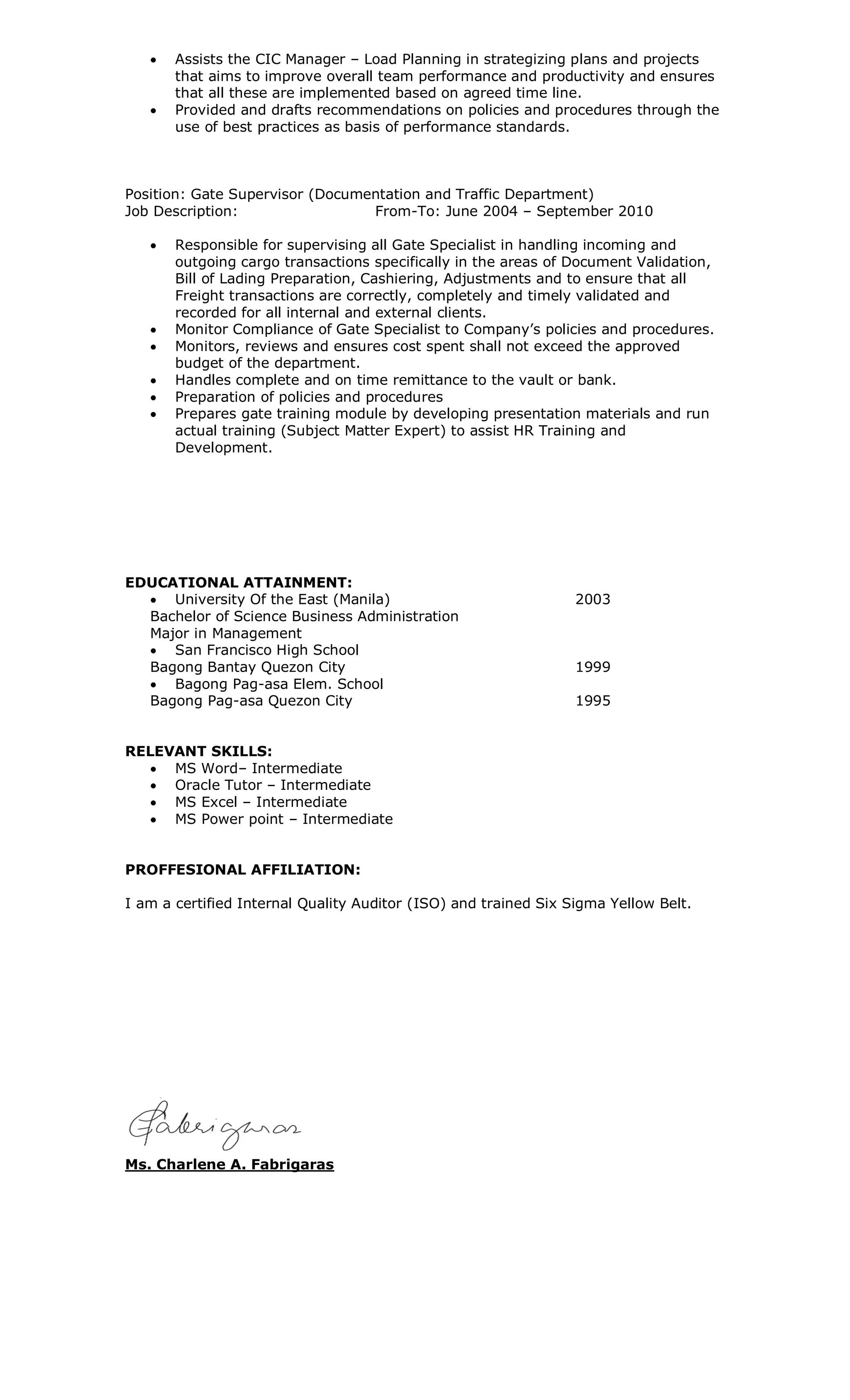  Assists the CIC Manager – Load Planning in strategizing plans and projects
that aims to improve overall team performance and productivity and ensures
that all these are implemented based on agreed time line.
 Provided and drafts recommendations on policies and procedures through the
use of best practices as basis of performance standards.
Position: Gate Supervisor (Documentation and Traffic Department)
Job Description: From-To: June 2004 – September 2010
 Responsible for supervising all Gate Specialist in handling incoming and
outgoing cargo transactions specifically in the areas of Document Validation,
Bill of Lading Preparation, Cashiering, Adjustments and to ensure that all
Freight transactions are correctly, completely and timely validated and
recorded for all internal and external clients.
 Monitor Compliance of Gate Specialist to Company’s policies and procedures.
 Monitors, reviews and ensures cost spent shall not exceed the approved
budget of the department.
 Handles complete and on time remittance to the vault or bank.
 Preparation of policies and procedures
 Prepares gate training module by developing presentation materials and run
actual training (Subject Matter Expert) to assist HR Training and
Development.
EDUCATIONAL ATTAINMENT:
 University Of the East (Manila) 2003
Bachelor of Science Business Administration
Major in Management
 San Francisco High School
Bagong Bantay Quezon City 1999
 Bagong Pag-asa Elem. School
Bagong Pag-asa Quezon City 1995
RELEVANT SKILLS:
 MS Word– Intermediate
 Oracle Tutor – Intermediate
 MS Excel – Intermediate
 MS Power point – Intermediate
PROFFESIONAL AFFILIATION:
I am a certified Internal Quality Auditor (ISO) and trained Six Sigma Yellow Belt.
Ms. Charlene A. Fabrigaras
 