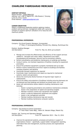 CHARLENE FABRIGARAS MERCADO
CONTACT DETAILS:
Mobile Number: +639178941222
Address: Lot 4, Blk 9, Saphire St., Villa Nicasia I, Tanzang
Luma VI, Imus, Cavite
Email Address: cafabrigaras@gmail.com
CAREER OBJECTIVE:
Obtain a challenging leadership position applying creative
problem solving and lean management skills with a growing
company to achieve optimum utilization of its resources and
maximum profits.
PROFESSIONAL EXPERIENCE:
Company: Pro-Excel Property Managers, Incorporated
3rd
Floor, IT convergence Building, Filinvest City, Alabang, Muntinlupa City
Position: Building Manager
Job Description: From-To: May 16, 2016 up to present
 Manage and increase the effectiveness and efficiency of the support services
related to - Occupant and visitor safety; Maintenance and repair;
Housekeeping and landscape; Security and fire prevention systems.
 Perform preventative and predictive maintenance on buildings and facilities
 Conduct routine, non-licensed inspections of facilities including fire equipment
and boilers
 Ensure fire protection equipment is properly maintained and up to date
 Perform routine maintenance and minor repairs to buildings and facilities
including carpentry and painting
 Coordinate licensed inspections as required
 Coordinate major maintenance and repairs as required to mechanical
systems, boilers and generators
 Advise the Community Works Foreman of required major repairs or
replacements
 Ensure the safety and protection of buildings including ensuring doorways are
not blocked and that buildings and facilities are locked when not in use
 Assist with administrative duties related to building maintenance main
Activities
o Assist in preparing preventative and predictive maintenance schedules
o Assist in the preparation of capital and operating budgets
o Maintain inventory control over equipment and supplies
o Assist in ordering replacement equipment and supplies
o Assist in risk management activities
o Maintain building maintenance logs and records
o Maintain building maintenance computer systems
PROFESSIONAL EXPERIENCE:
Company: One Outsource Direct Corporation
4th
Floor Heart Tower Bldg., Valero St. Salcedo Village, Makati City
Position: QA, Training and Operation Manager
Job Description: From-To: September 2012 – May 15, 2016
 Improve the operational systems, processes and policies in support of
organizations mission – specifically, support better management reporting,
information flow and management, business process and organizational
planning.
 