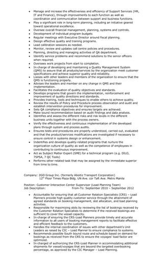  Manage and increase the effectiveness and efficiency of Support Services (HR,
IT and Finance), through improvements to each function as well as
coordination and communication between support and business functions.
 Play a significant role in long-term planning, including an initiative geared
toward operational excellence.
 Oversee overall financial management, planning, systems and controls.
 Development of individual program budgets
 Regular meetings with Executive Director around fiscal planning.
 Design effective quality and training programs.
 Lead calibration sessions as needed.
 Monitor, review and updates call centre policies and procedures.
 Planning, directing and managing activities of QA department.
 Identify service problems and recommend solutions to the senior officers
when required.
 Oversees work projects from start to completion.
 In-charge of developing and maintaining a Quality Management System
(QMS) to assure that all products/services by the organization meet customer
specifications and achieve superior quality and reliability.
 Liaises with other leaders and members of the organization to ensure that the
QMS is functioning properly.
 Advises the leaders and member on any change in QMS and their
implementation.
 Facilitates the evaluation of quality objectives and standards.
 Develops programs that govern the implementation, reinforcement and
improvement of quality directions and standards.
 Provides training, tools and techniques to enable others to achieve quality.
 Review the results of Policy and Procedure process observation and audit and
establish intervention procedures for improvement.
 Sets QA compliance objectives and ensures targets are achieved.
 Make sound recommendation based on audit findings and data analysis.
 Identifies and assess the different risks and risk levels in the different
business units together with the process owners.
 Verify the effectiveness and continuous implementation of the developed
plans through system and process audits.
 Ensures tests and procedures are properly understood, carried out, evaluated
and that the product/services modifications are investigated if necessary to
ensure control in systems design or enhancement.
 Indentifies and develops quality-related programs that nurture the
organization culture of quality as well as the competence of employees in
contributing to continuous improvement.
 Act as Subject Matter Expert (SME) for a technical program (e.g. DILO,
7SPSA, 7 QC Tools)
 Performs other related task that may be assigned by the immediate superior
from time to time.
Company: 2GO Group Inc. (formerly Aboitiz Transport Corporation)
12th
Floor Times Plaza Bldg. UN Ave. cor Taft Ave. Metro Manila
Position: Customer Interaction Center Supervisor (Load Planning Team)
Job Description: From-To: September 2010 – September 2012
 Accountable for ensuring that all Customer Relation Specialists (CRS) – Load
Planners provide high quality customer service through the attainment of
agreed standards on booking management, slot allocation, and load planning
activities.
 Responsible for maximizing slots by reviewing the list of bookings received by
the Customer Relation Specialists to determine if the received bookings are
sufficient to cover the vessel capacity.
 In-charge of ensuring the CRS-Load Planners provide timely and accurate
information to all users of booking management reports to facilitate effective
and efficient feedback to the customers.
 Handles the internal coordination of issues with other department’s Unit
Leaders as raised by CIC – Load Planner to ensure compliance to systems.
 Recommends possible South bound route and schedule based on demand for
bookings as received from the CRS to ensure the voyages’ load factor are
optimized.
 In-charged of authorizing the CRS-Load Planner in accommodating additional
shipments for vessel/voyages that are beyond the targeted overbooking
percentage, as approved by the CIC Manager – Load Planning.
 