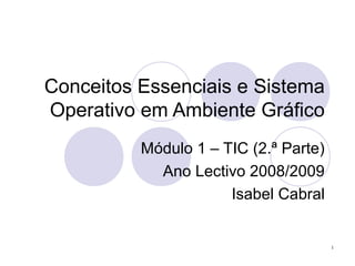 1
Conceitos Essenciais e Sistema
Operativo em Ambiente Gráfico
Módulo 1 – TIC (2.ª Parte)
Ano Lectivo 2008/2009
Isabel Cabral
 