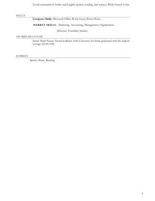 Good command of Arabic and English spoken, reading, and written. While French is fair.
SKILLS
Computer Skills: Microsoft Office Word, Excel, Power Point…
MARKET SKILLS: Marketing, Accounting, Management, Organization
Behavior, Feasibility Studies.
AWARDS RECEIVED
Jamal Abdel Nasser Award in Beirut Arab University for being graduated with the highest
average (83.59/100).
HOBBIES
Sports, Music, Reading
3
 