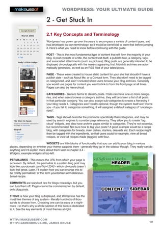 WORDPRESS: YOUR ULTIMATE GUIDE
10
HTTP://MAKEUSEOF.COM
HTTP://JAMESBRUCE.ME, JAMES BRUCE
2 - Get Stuck In
2.1 Key Concepts and Terminology
Wordpress has grown up over the years to encompass a variety of content types, and
has developed its own terminology, so it would be beneficial to learn that before jumping
it. Here’s what you need to know before continuing with the guide:
POST - This is the most fundamental type of content that will form the majority of your
blog. A post consists of a title, the content text itself, a publish date, a category, tags,
and associated attachments (such as pictures). Blog posts are generally intended to be
displayed chronologically with the newest appearing first. Monthly archives are auto-
matically generated, as well as an RSS feed of your latest posts.
PAGE - These were created to house static content for your site that shouldn’t have a
publish date - such as About Me, or a Contact form. They also don’t need to be tagged
or categorized, and aren’t included when users browse your blog archives. Generally
you would use pages for content you want to link to from the front page at all times.
Pages can also be hierarchical.
CATEGORIES - Generic terms to classify posts. Posts can have one or more catego-
ries, and when users browse a category archive, they will be shown a list of all posts
in that particular category. You can also assign sub-categories to create a hierarchy if
your blog needs it. Categories aren’t really optional, though the system itself won’t force
you - if you fail to categorize something, it will assigned a default category of “uncatego-
rized”.
TAGS - Tags should describe the post more specifically than categories, and may be
used by search engines to consider page relevancy. They allow you to create “tag
cloud” widgets, and also have archive pages similar to categories. They’re not essential,
but recommended. Not sure how to tag your posts? A good example would be a recipe
blog, with categories for breads, main dishes, starters, desserts etc. Each recipe might
then be tagged with the ingredients, so that users could for example, view all bread
recipes, or view all recipes made (tagged) with flour.
WIDGETS are little blocks of functionality that you can add to your blog in various
places, depending on whether your theme supports them - generally they go in the sidebar though. They really can do
anything and I’ll explain more about them later in chapter 3.4 -
Widgets; example widgets at top-left.
PERMALINKS - This means the URL from which your page is
accessed. By default, the permalink to a certain blog post may
look like yourdomain.com/?id=12345 - which obviously doesn’t
look that great. Later, I’ll explain how you can change this to
be “pretty permalinks” of the form yourdomain.com/delicious-
bread-recipe.
COMMENTS are standard fare for blogs nowadays, but you
can turn them off. Pages cannot be commented on by default,
only blog posts.
THEME is how your blog is displayed, and Wordpress has the
most free themes of any system - literally hundreds of thou-
sands to choose from. Choosing one can be easy or a night-
mare - so that’s why a whole section of this book is dedicated
to it. See the key elements of most themes at right.
 