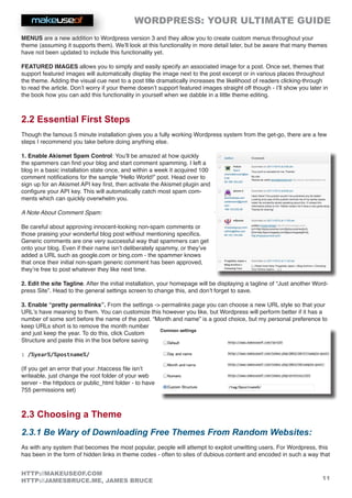 WORDPRESS: YOUR ULTIMATE GUIDE
11
HTTP://MAKEUSEOF.COM
HTTP://JAMESBRUCE.ME, JAMES BRUCE
MENUS are a new addition to Wordpress version 3 and they allow you to create custom menus throughout your
theme (assuming it supports them). We’ll look at this functionality in more detail later, but be aware that many themes
have not been updated to include this functionality yet.
FEATURED IMAGES allows you to simply and easily specify an associated image for a post. Once set, themes that
support featured images will automatically display the image next to the post excerpt or in various places throughout
the theme. Adding the visual cue next to a post title dramatically increases the likelihood of readers clicking-through
to read the article. Don’t worry if your theme doesn’t support featured images straight off though - I’ll show you later in
the book how you can add this functionality in yourself when we dabble in a little theme editing.
2.2 Essential First Steps
Though the famous 5 minute installation gives you a fully working Wordpress system from the get-go, there are a few
steps I recommend you take before doing anything else.
1. Enable Akismet Spam Control: You’ll be amazed at how quickly
the spammers can find your blog and start comment spamming. I left a
blog in a basic installation state once, and within a week it acquired 100
comment notifications for the sample “Hello World!” post. Head over to
sign up for an Akismet API key first, then activate the Akismet plugin and
configure your API key. This will automatically catch most spam com-
ments which can quickly overwhelm you.
A Note About Comment Spam:
Be careful about approving innocent-looking non-spam comments or
those praising your wonderful blog post without mentioning specifics.
Generic comments are one very successful way that spammers can get
onto your blog. Even if their name isn’t deliberately spammy, or they’ve
added a URL such as google.com or bing.com - the spammer knows
that once their initial non-spam generic comment has been approved,
they’re free to post whatever they like next time.
2. Edit the site Tagline. After the initial installation, your homepage will be displaying a tagline of “Just another Word-
press Site”. Head to the general settings screen to change this, and don’t forget to save.
3. Enable “pretty permalinks”. From the settings - permalinks page you can choose a new URL style so that your
URL’s have meaning to them. You can customize this however you like, but Wordpress will perform better if it has a
number of some sort before the name of the post. “Month and name” is a good choice, but my personal preference to
keep URLs short is to remove the month number
and just keep the year. To do this, click Custom
Structure and paste this in the box before saving
: /%year%/%postname%/
(If you get an error that your .htaccess file isn’t
writeable, just change the root folder of your web
server - the httpdocs or public_html folder - to have
755 permissions set)
2.3 Choosing a Theme
2.3.1 Be Wary of Downloading Free Themes From Random Websites:
As with any system that becomes the most popular, people will attempt to exploit unwitting users. For Wordpress, this
has been in the form of hidden links in theme codes - often to sites of dubious content and encoded in such a way that
 