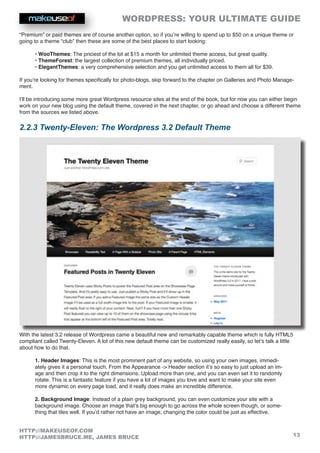 WORDPRESS: YOUR ULTIMATE GUIDE
13
HTTP://MAKEUSEOF.COM
HTTP://JAMESBRUCE.ME, JAMES BRUCE
“Premium” or paid themes are of course another option, so if you’re willing to spend up to $50 on a unique theme or
going to a theme “club” then these are some of the best places to start looking:
• WooThemes: The priciest of the lot at $15 a month for unlimited theme access, but great quality.
• ThemeForest: the largest collection of premium themes, all individually priced.
• ElegantThemes: a very comprehensive selection and you get unlimited access to them all for $39.
If you’re looking for themes specifically for photo-blogs, skip forward to the chapter on Galleries and Photo Manage-
ment.
I’ll be introducing some more great Wordpress resource sites at the end of the book, but for now you can either begin
work on your new blog using the default theme, covered in the next chapter, or go ahead and choose a different theme
from the sources we listed above.
2.2.3 Twenty-Eleven: The Wordpress 3.2 Default Theme
With the latest 3.2 release of Wordpress came a beautiful new and remarkably capable theme which is fully HTML5
compliant called Twenty-Eleven. A lot of this new default theme can be customized really easily, so let’s talk a little
about how to do that.
1. Header Images: This is the most prominent part of any website, so using your own images, immedi-
ately gives it a personal touch. From the Appearance - Header section it’s so easy to just upload an im-
age and then crop it to the right dimensions. Upload more than one, and you can even set it to randomly
rotate. This is a fantastic feature if you have a lot of images you love and want to make your site even
more dynamic on every page load, and it really does make an incredible difference.
2. Background Image: Instead of a plain grey background, you can even customize your site with a
background image. Choose an image that’s big enough to go across the whole screen though, or some-
thing that tiles well. If you’d rather not have an image, changing the color could be just as effective.
 