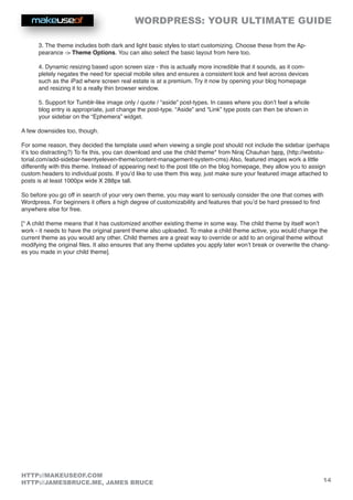 WORDPRESS: YOUR ULTIMATE GUIDE
14
HTTP://MAKEUSEOF.COM
HTTP://JAMESBRUCE.ME, JAMES BRUCE
3. The theme includes both dark and light basic styles to start customizing. Choose these from the Ap-
pearance - Theme Options. You can also select the basic layout from here too.
4. Dynamic resizing based upon screen size - this is actually more incredible that it sounds, as it com-
pletely negates the need for special mobile sites and ensures a consistent look and feel across devices
such as the iPad where screen real estate is at a premium. Try it now by opening your blog homepage
and resizing it to a really thin browser window.
5. Support for Tumblr-like image only / quote / “aside” post-types. In cases where you don’t feel a whole
blog entry is appropriate, just change the post-type. “Aside” and “Link” type posts can then be shown in
your sidebar on the “Ephemera” widget.
A few downsides too, though.
For some reason, they decided the template used when viewing a single post should not include the sidebar (perhaps
it’s too distracting?) To fix this, you can download and use the child theme* from Niraj Chauhan here. (http://webstu-
torial.com/add-sidebar-twentyeleven-theme/content-management-system-cms) Also, featured images work a little
differently with this theme. Instead of appearing next to the post title on the blog homepage, they allow you to assign
custom headers to individual posts. If you’d like to use them this way, just make sure your featured image attached to
posts is at least 1000px wide X 288px tall.
So before you go off in search of your very own theme, you may want to seriously consider the one that comes with
Wordpress. For beginners it offers a high degree of customizability and features that you’d be hard pressed to find
anywhere else for free.
[* A child theme means that it has customized another existing theme in some way. The child theme by itself won’t
work - it needs to have the original parent theme also uploaded. To make a child theme active, you would change the
current theme as you would any other. Child themes are a great way to override or add to an original theme without
modifying the original files. It also ensures that any theme updates you apply later won’t break or overwrite the chang-
es you made in your child theme].
 