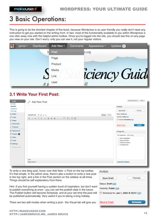 WORDPRESS: YOUR ULTIMATE GUIDE
15
HTTP://MAKEUSEOF.COM
HTTP://JAMESBRUCE.ME, JAMES BRUCE
3 Basic Operations:
This is going to be the shortest chapter of this book, because Wordpress is so user friendly you really don’t need any
instruction to get you started on the writing front. In fact, most of the functionality available to you within Wordpress is
one click away now with the helpful admin toolbar. Once you’re logged into the site, you should see this on any page
you view on your site. Don’t worry: only you can see it, not your regular visitors.
3.1 Write Your First Post:
To write a new blog post, hover over Add New - Post on the top toolbar.
It’s that simple. In the admin area, there’s also a button to write a new post
in the top right, and a link in the Post section on the sidebar at all times.
Things should be self explanatory from there.
Hint: If you find yourself having a sudden burst of inspiration, but don’t want
to publish everything at once - you can set the publish date in the future.
The Publish button will become Schedule, and at your set time the post will
be published automatically. Very useful if you’re taking a long holiday.
There are two edit modes when writing a post - the Visual tab will give you
 