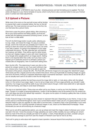 WORDPRESS: YOUR ULTIMATE GUIDE
16
HTTP://MAKEUSEOF.COM
HTTP://JAMESBRUCE.ME, JAMES BRUCE
a preview of the post - a WYSIWYG view if you like - showing pictures and text formatting you’ve applied. The final
article will depend on your theme template of course, which is why there’s also a preview button to see your finished
piece in context and make adjustments.
3.2 Upload a Picture:
While most of the icons on the post edit screen will be familiar
to anyone that’s used a computer before, the four on the left
will be new. The most common one you’ll use is the first, the
one that looks like a picture frame.
Click that to open the picture upload dialog. After choosing a
file on your local machine and hitting upload, you’ll be pre-
sented with the following somewhat confusing screen, so let’s
look at that in a little detail.
First off, the Edit Image button is quite useful, allowing you
to crop, rotate, and resize the image. It’s easy to overlook
though, and for the most part you probably won’t need it. Fol-
lowing on down the screen are some text fields you can enter.
If you add a caption, it’s going to be displayed on your page
underneath the picture. The title, alternate text, and descrip-
tion however are hidden. They will be used for either brows-
ers that can’t display images or users with vision impairment,
or by Google when people perform an image search. Setting
them is not required other than a title, but if you have a pho-
tograph you’re particular proud of or perhaps a picture you
created (like an infographic), then it’s well worth setting them.
Next, the link URL. This determines if users can click on the
picture for a larger version or not. If you want nothing to hap-
pen, choose none. If you’d like them to be able to open the
full version of the picture, choose file URL. The Post URL will link the image to its own page (the ‘attachment’ page),
which looks just like a regular post but only contains that picture. Since you’ll generally be inserting images at a good
size fit for the theme, linking to a separate attachment page is somewhat redundant - best to link to the full file URL if
you do actually want users to be able to view the full image at all.
Alignment determines whether the text flows around the image (left or right), or it sits alone, either with the default
none or in the centre of your page. Again, if you’ve set up image sizes to fit your page perfectly, you shouldn’t really
need this. If an image is just half the width of your full content column though, it often looks better left or right aligned
with the text flowing, and helps to avoid dead whitespace.
The size is an important option. These sizes are either set by your theme, or set by you from the Settings - Media
page. Though it’s a matter of personal preference, I prefer to set the Medium size as the perfect fit for my content col-
umn, with large size left at the default high resolution - this gives me the option of creating a gallery-like view of photos
should I wish to at some point.
Finally, Featured Image is the image you have chosen to represent that post. Depending on your theme, it may or may
not be used as a thumbnail throughout. Even if your current theme doesn’t make use of it, it’s good practice to set the
featured image in case you upgrade at a later date to one that does, or decide to hack in the functionality in your exist-
ing theme yourself. For a shining example of featured images in use, check out the MakeUseOf homepage - those
thumbnails you see are all functioning as a featured image.
When you’ve set all the appropriate options, you can go ahead and insert the image to place it wherever your cursor
was last in the text. I know the process of image uploading can seem a little unwieldy, but your settings are remem-
bered so most of the time you actually just need to hit upload - insert. If that still gets you down, consider using an
external software package to post from (see the chapter on Random Cool Tips for how to do this).
That’s all I’m going to write about with regards to basic operation, because beyond that everything is so intuitive - you
 
