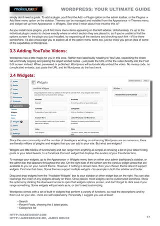 WORDPRESS: YOUR ULTIMATE GUIDE
17
HTTP://MAKEUSEOF.COM
HTTP://JAMESBRUCE.ME, JAMES BRUCE
simply don’t need a guide. To add a plugin, you’ll find the Add - Plugin option on the admin toolbar, or the Plugins -
Add New menu option on the sidebar. Themes can be managed and installed from the Appearance - Themes menu,
and widget set up from Appearance - Widgets. See what I mean about how intuitive this is?
As you install more plugins, you’ll find more menu items appearing on that left sidebar. Unfortunately, it’s up to the
individual plugin creator to choose exactly where or which section they are placed in, so if you’re unable to find the
options screen for the plugin you just installed, try expanding all the sections and checking each link - it’ll be there
somewhere. I’d also encourage you to explore all of the option menu items too, just so know you get an idea of some
of the capabilities of Wordpress.
3.3 Adding YouTube Videos:
Wordpress has a little magic for you in this area. Rather than laboriously heading to YouTube, expanding the share
tab and finally copying and pasting the object embed codes - just paste the URL of the the video directly into the Post
Edit screen instead. When previewed or published, Wordpress will automatically embed the video. No messy code, no
complicated embeds, just paste the URL and let Wordpress do the hard work.
3.4 Widgets:
Since the user community and the number of developers working on enhancing Wordpress are so numerous, there
are literally millions of plugins and widgets that you can add to your site. But what are widgets?
Widgets are little blocks of functionality and can range from anything as simple as showing a list of your latest 5 blog
posts or your latest tweets, to a Facebook Connect widget that displays the avatars of your Facebook fans.
To manage your widgets, go to the Appearance - Widgets menu item on either your admin dashboard’s sidebar, or
the admin bar that appears throughout the site. On the right side of the screen are the various widget areas that are
available to you on your current theme. However, if nothing is shown here, then your chosen theme doesn’t support
widgets. Find one that does. Some themes support multiple widgets - for example in both the sidebar and footer.
Drag and drop widgets from the “Available Widgets” box to your sidebar or other widget box on the right. You can also
rearrange the order of any widgets already on there. Once placed, most widgets can be customized somehow. Show
the options by clicking the downward arrow to open that widgets options screen, and don’t forget to click save if you
range something. Some widgets will just work as is, or don’t need customizing.
Wordpress comes with a set of built-in widgets that perform a variety of functions, so read the descriptions and try
them out on your site - most are self explanatory. Personally, I suggest you use at least:
• Search
• Recent Posts, showing the 5 latest posts.
• Categories list
 