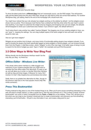 WORDPRESS: YOUR ULTIMATE GUIDE
18
HTTP://MAKEUSEOF.COM
HTTP://JAMESBRUCE.ME, JAMES BRUCE
• Links, to show your favourite blogs
To show the latest posts from a different blog (that isn’t necessarily yours), use the RSS widget. This will dynami-
cally pull the latest posts from the site’s RSS feed, though you will need to enter the correct feed address. For another
Wordpress blog, just adding /feed to the end of the homepage URL should work fine.
You might have noticed that your site already has widgets working on the sidebar by default - but the widgets screen
shows none as active. This is because most themes have a default set that they show when the user hasn’t custom-
ized anything. If you begin to customize the widget area by dragging and dropping even just one widget, the defaults
will all disappear to show your customized area instead. If you remove it again, the default will kick in.
You’ll notice there’s also another box called “Inactive Widgets”. By dragging one of your existing widgets to here, you
can “save” it - keeping the settings. You can drag multiple copies of the same widget to here and each one will be
saved for later use.
How do I get more widgets?
Widgets are just another kind of plugin, and many kinds of functionality-adding plugins have widgets included. If you
want to browse the plugins that were specifically tagged as being widgets or having widgets, you can browse through
them from the Plugins - Add New screen, where “widgets” is one of the main tags. A far better ways of doing it is just
to search for the kind of widget you want. Type in “twitter” (for example) and you’ll find thousands!
3.5 Other Ways to Write Your Blog Post
Writing directly into the Wordpress interface needn’t be the
only way you blog - try these too:
Offline Editor - Windows Live Writer:
If the whole online admin interface is a little sluggish and
restrictive of your creative energies then you might want to
consider this free offline editor from Microsoft. It’s easy to set
up, and will allow you to write in a familiar Word-like interface,
as well as drag and drop images. A lifesaver for many. Did I
mention it’s free? (http://explore.live.com/windows-live-writer)
Sadly, there is no suitable free alternative for Mac, though on
the premium side Ecto is the most popular choice (http://illu-
minex.com/ecto/)
Press This Bookmarklet:
Finding material to blog about is one of the hardest things to do. Often you’ll come across something interesting on the
web and want to simply repost it, or take a quote from it, then link and comment on it. This is where a handy “browser
bookmarklet” can come in useful. Accessible from the Tools - Tools link on the sidebar, “Press This” will give you a
link which you can drag to your browser’s bookmark bar to create a bookmarklet, and whenever you find something
interesting, just hit that button. It’ll pull in any information it can, and create a blog post for you!
 