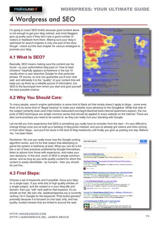 WORDPRESS: YOUR ULTIMATE GUIDE
19
HTTP://MAKEUSEOF.COM
HTTP://JAMESBRUCE.ME, JAMES BRUCE
4 Wordpress and SEO
I’m going to cover SEO briefly because good content alone
is not enough to get your blog noticed, and most bloggers
give up pretty soon if they don’t see a good number of
visitors or feedback from them. Making sure your blog is
optimized for search engines is only one part of the story
though - check out the next chapter for various strategies to
promote your blog.
4.1 What Is SEO?
Basically, SEO means making sure the content can be
found - so your authoritative blog post on “how to feed
chickens” hopefully appears somewhere in the top 10
results when a user searches Google for that particular
phrase. Of course, no one can guarantee you’ll ever rank
well, and ultimately it is the *quality* of your content that will
keep you up there as a reliable source of information, but
SEO is the launchpad from which you start and give yourself
the best possible chance.
4.2 Why You Should Care:
To many people, search engine optimization is some kind of black art that simply doesn’t apply to blogs - some even
think of it as some kind of “illegal hacking” to make your website more attractive to the Googlebot. While that side of
the subject certainly does exist (http://www.makeuseof.com/tag/5-blackhat-tools-internet-spammers-expos/), the ma-
jority of SEO techniques are simple common sense that should be applied to every website on the Internet. There are
also some practices you need to be careful of, as they can really hurt your standing with Google.
Let me tell you from experience that SEO is something you really have to consider from the start - it’s very difficult to
change things once you’ve built up a backlog of blog posts indexed, and you’ve already got visitors and links coming
in from other blogs - and you’ll be stuck in the land of blog mediocrity until finally you give up posting one day. Believe
me, I’ve been there.
Disclaimer: No one can really know how the Google ranking
algorithm works, and it’s for that reason that attempting to
game the system is foolhardy at best. What you can do is fol-
low a set of best practices published by Google themselves,
listen to advice from those with experience, and make your
own decisions. In the end, much of SEO is simple common-
sense, and as long as you write quality content for which the
content is easily identifiable - by humans - then you should
do just fine.
4.3 First Steps:
Choose a set of keywords and if possible, focus your blog
on a single topic. If you write lots of high quality articles on
a single subject, and the subject is in your blog title and
domain, then you *will* rank well for that keyword. It’s as
simple as that. My own site, ipadboardgames.org is currently
ranking 1st in Google for the keywords “iPad board game(s)”
precisely because it is focused on one topic only, and has
quality, trusted reviews that are linked to around the web.
 