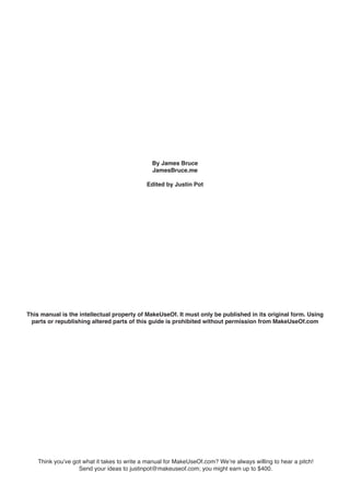 This manual is the intellectual property of MakeUseOf. It must only be published in its original form. Using
parts or republishing altered parts of this guide is prohibited without permission from MakeUseOf.com
Think you’ve got what it takes to write a manual for MakeUseOf.com? We’re always willing to hear a pitch!
Send your ideas to justinpot@makeuseof.com; you might earn up to $400.
By James Bruce
JamesBruce.me
Edited by Justin Pot
 