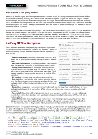 WORDPRESS: YOUR ULTIMATE GUIDE
21
HTTP://MAKEUSEOF.COM
HTTP://JAMESBRUCE.ME, JAMES BRUCE
Avoid duplicate or “low quality” content:
It should go without saying that copying someone else’s content is bad, but many websites would previously do this
automatically by simply “scraping” RSS feeds - there are even Wordpress plugins that will do this for you. Make no
mistake though, this practice is now easily recognizable by Google and results in a swift de-indexing of the offending
site. It is therefore absolutely crucial that you don’t copy and paste content from another source - make sure your blog
posts are original! This doesn’t mean you can’t embed YouTube videos or quote another page, but make sure you do
something else on top of that.
You should also make sure that each page of your site has a significant amount of good content - Google will penalize
you for “low quality” content if you publish a post with just two or three sentences on it. So does this mean you can’t
post little thoughts or links you find? No, but it does mean they shouldn’t be a blog post. Consider using the “asides”
post type of the default twenty-eleven theme which shows the posts on the blog without giving them a whole separate
page - or post them on Twitter. A good rule of thumb is that a blog post should be at least 300 words.
4.4 Easy SEO In Wordpress:
SEO Ultimate is a fantastic free plugin (http://wordpress.org/extend/
plugins/seo-ultimate/) that I always install on any new site. There’s too
much functionality to cover it all here, but here’s some highlights of
what it does:
• Rewrites title tags so post titles come at the beginning, and
allows you to write custom title tags for any archives or specific
pages.
• Meta description editor, to easily add relevant meta descrip-
tions site-wide and customize for individual pages and posts.
• Avoids duplicate content by setting the rel=canonical tag
for you (if you don’t understand what this means, it’s a way of
telling search engines what the original page was, since Word-
press is capable of presenting the same post at multiple differ-
ent URLs)
• 404 monitor - to make sure your site remains error free.
• Slug-optimizer - perhaps the most curious sounding feature
ever, the slug-optimizer removes useless short words from your
pretty permalink URLs thereby making them shorter and more
relevant.
• Competition researcher - not something I’ve tried myself, but this plugin has a built-in feature to inves-
tigate particular keywords or competitors URLs, helping you to figure out your own strategy. Advanced
users only.
• Automatic linking: internal linking is a great way to keep users on your site, but if you have a backlog
of posts then editing them can be a pain. Use this tool to automatically link keywords to URLs, with lots of
custom options.
• Mask affiliate links: if you’re planning to make money from affiliate programs, you should know that
Google generally looks down upon affiliate links and they will degrade your page score. Using this tool,
you can hide those links so they become http://yourdomains.com/go/amazon or similar.
Basically, it handles every aspect of SEO you will ever want, but you can disable any parts of it you don’t need. Some
are quite advanced and certainly not topics we can cover in this book, but as you learn more about SEO, you can be
sure you won’t need to change plugins to get that extra functionality. SEO Ultimate grows with your blog! (http://www.
seodesignsolutions.com/wordpress-seo/)
 