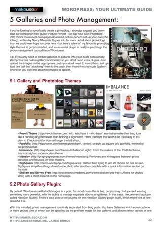 WORDPRESS: YOUR ULTIMATE GUIDE
22
HTTP://MAKEUSEOF.COM
HTTP://JAMESBRUCE.ME, JAMES BRUCE
5 Galleries and Photo Management:
If you’re looking to specifically create a photoblog, I strongly suggest you down-
load our companion free guide “Picture Perfect - Set Up Your Own Photoblog”
(http://www.makeuseof.com/pages/download-picture-perfect-set-up-your-own-pho-
toblog), written by Nancy Messieh. It goes into far more detail about photoblogs
than we could ever hope to cover here - but here’s a few of my favourite photoblog
style themes to get you started, and an essential plugin to really supercharge the
photo management capabilities of Wordpress.
Tip: If you only need to embed galleries of pictures into your posts occasionally,
Wordpress has built-in gallery functionality so you don’t need extra plugins. Just
upload the images on the appropriate post - you don’t need to insert them, just up-
load (we call this “attaching” them to the post), then insert the shortcode [gallery]
wherever you want the attached images to appear.
5.1 Gallery and Photoblog Themes
• Revolt Theme (http://revolt-theme.com/, left): let’s face it - who hasn’t wanted to make their blog look
like a nodding-dog homeless man holding a signboard. Hmm, perhaps that wasn’t the best way to ex-
plain it. Check it out for yourself to get the full effect.
• Portfolio: (http://wpshower.com/themes/portfolium/, center): straight up square grid portfolio, minimalist
but professional.
• Imbalance: (http://wpshower.com/themes/imbalance/, right): From the makers of the Portfolio theme,
this is a brighter, more modern theme.
• Mansion (http://graphpaperpress.com/themes/mansion/): Removes any whitespace between photo
previews and focuses on what matters.
• BigSquare (http://demo.wordspop.com/bigsquare/): Rather than trying to jam 20 photos on one screen,
BigSquare simplifies things down to one photo after another complete with a quick information section on
the side.
• Shaken and Stirred Free (http://shakenandstirredweb.com/theme/shaken-grid-free): Allows for photos
along with a short excerpt on the homepage.
5.2 Photo Gallery Plugin:
By default, Wordpresss will attach images to a post. For most cases this is fine, but you may find yourself wanting
something more powerful, with the ability to manage separate albums or galleries. In that case, I recommend a plugin
called NextGen Gallery. There’s also quite a few plugins for the NextGen Gallery plugin itself, which might hint at how
powerful it is.
With this installed, photo management is entirely separated from blog posts. You have Galleries which consist of one
or more photos (one of which can be specified as the preview image for that gallery), and albums which consist of one
 