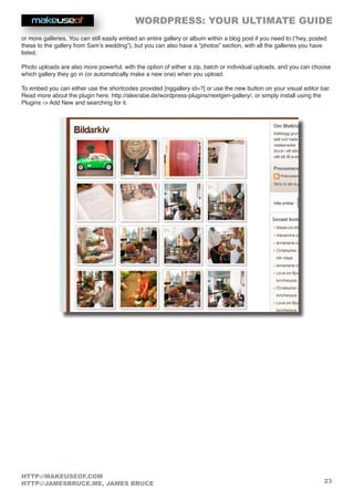 WORDPRESS: YOUR ULTIMATE GUIDE
23
HTTP://MAKEUSEOF.COM
HTTP://JAMESBRUCE.ME, JAMES BRUCE
or more galleries. You can still easily embed an entire gallery or album within a blog post if you need to (“hey, posted
these to the gallery from Sam’s wedding”), but you can also have a “photos” section, with all the galleries you have
listed.
Photo uploads are also more powerful, with the option of either a zip, batch or individual uploads, and you can choose
which gallery they go in (or automatically make a new one) when you upload.
To embed you can either use the shortcodes provided [nggallery id=?] or use the new button on your visual editor bar.
Read more about the plugin here: http://alexrabe.de/wordpress-plugins/nextgen-gallery/, or simply install using the
Plugins - Add New and searching for it.
 