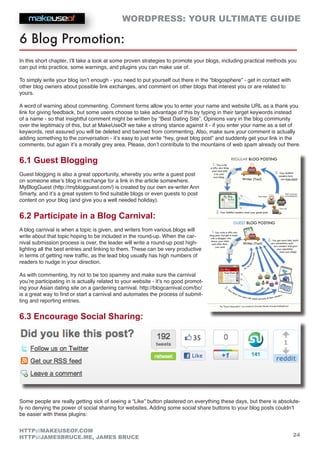 WORDPRESS: YOUR ULTIMATE GUIDE
24
HTTP://MAKEUSEOF.COM
HTTP://JAMESBRUCE.ME, JAMES BRUCE
6 Blog Promotion:
In this short chapter, I’ll take a look at some proven strategies to promote your blogs, including practical methods you
can put into practice, some warnings, and plugins you can make use of.
To simply write your blog isn’t enough - you need to put yourself out there in the “blogosphere” - get in contact with
other blog owners about possible link exchanges, and comment on other blogs that interest you or are related to
yours.
A word of warning about commenting. Comment forms allow you to enter your name and website URL as a thank you
link for giving feedback, but some users choose to take advantage of this by typing in their target keywords instead
of a name - so that insightful comment might be written by “Best Dating Site”. Opinions vary in the blog community
over the legitimacy of this, but at MakeUseOf we take a strong stance against it - if you enter your name as a set of
keywords, rest assured you will be deleted and banned from commenting. Also, make sure your comment is actually
adding something to the conversation - it’s easy to just write “hey, great blog post” and suddenly get your link in the
comments, but again it’s a morally grey area. Please, don’t contribute to the mountains of web spam already out there.
6.1 Guest Blogging
Guest blogging is also a great opportunity, whereby you write a guest post
on someone else’s blog in exchange for a link in the article somewhere.
MyBlogGuest (http://myblogguest.com/) is created by our own ex-writer Ann
Smarty, and it’s a great system to find suitable blogs or even guests to post
content on your blog (and give you a well needed holiday).
6.2 Participate in a Blog Carnival:
A blog carnival is when a topic is given, and writers from various blogs will
write about that topic hoping to be included in the round-up. When the car-
nival submission process is over, the leader will write a round-up post high-
lighting all the best entries and linking to them. These can be very productive
in terms of getting new traffic, as the lead blog usually has high numbers of
readers to nudge in your direction.
As with commenting, try not to be too spammy and make sure the carnival
you’re participating in is actually related to your website - it’s no good promot-
ing your Asian dating site on a gardening carnival. http://blogcarnival.com/bc/
is a great way to find or start a carnival and automates the process of submit-
ting and reporting entries.
6.3 Encourage Social Sharing:
Some people are really getting sick of seeing a “Like” button plastered on everything these days, but there is absolute-
ly no denying the power of social sharing for websites. Adding some social share buttons to your blog posts couldn’t
be easier with these plugins:
 