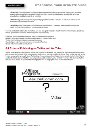 WORDPRESS: YOUR ULTIMATE GUIDE
25
HTTP://MAKEUSEOF.COM
HTTP://JAMESBRUCE.ME, JAMES BRUCE
• ShareThis (http://wordpress.org/extend/plugins/share-this/) - My recommended method as it produces
very attractive share button strips with or without share counts, and includes a recognizable all-in-one
share button, used by thousands of websites.
• ShareDaddy (http://wordpress.org/extend/plugins/sharedaddy/) – creates an individual button as well
as an all-in-one share/email button.
• AddToAny (http://wordpress.org/extend/plugins/add-to-any/) - creates a single share button that ex-
pands to show sharing links on various social networks.
If you’re comfortable editing the theme files, you can also grab the codes directly from the relevant sites. See these
links to generate the codes for the most popular social services:
Facebook: http://developers.facebook.com/docs/reference/plugins/like/
Google+: http://www.google.com/intl/en/webmasters/+1/button/index.html
Twitter: http://twitter.com/about/resources/tweetbutton
StumbleUpon: http://www.stumbleupon.com/badges/landing/
Reddit: http://www.reddit.com/buttons/
6.4 External Publishing on Twitter and YouTube:
Setting up a Twitter account for your official site ‘musings’ or whatever you want to call your 140 character text snip-
pets is easy - just be sure not to retweet every single one of your own articles, and read Dave LeClair’s article on the
5 most annoying things people do on Twitter (http://www.makeuseof.com/tag/annoying-people-twitter/). YouTube is
another fantastic source of traffic if you can produce good videos or useful content. If you’re a little camera shy like
me, you could always try your hand at making some kind of infographic video or screencast tutorial.
 