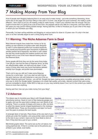 WORDPRESS: YOUR ULTIMATE GUIDE
26
HTTP://MAKEUSEOF.COM
HTTP://JAMESBRUCE.ME, JAMES BRUCE
7 Making Money From Your Blog
A lot of people start blogging believing that it’s an easy way to make money - just write something interesting, throw
some ads on the page and you’ll be rolling in free cash in no time. Like all get-rich-quick schemes, the reality is quite
different. I don’t want to put you off creating a blog to make money - if that’s your intention then fair enough. But you
ought to know that’s it’s going to be a lot of hard work, the payback will be very little for a long time, and even after a
few years you may just be making pocket change. Having said that, I’d like to introduce you to just a few of the ways
in which you can monetize your blog.
Personally, I’ve been writing websites and blogging on various topics for close to 10 years now. It’s only in the last
year or so that I actually began to earn a living doing what I love.
7.1 Warning: The Niche Adsense Farm is Dead
Most Internet moguls have made their money so far by
setting up vast networks of cookie-cutter sites designed
to rake in niche Adsense profits from lucrative keywords.
They would post thousands upon thousands of gibberish
articles packed full of keywords, and when a user visited
the site they would quickly find useless content and click
straight onto to one of the more relevant looking sites in
the Adsense block.
Some people still think they can do the same thing today.
I can tell you now that the days of Adsense farms, as they
are affectionately called, are well and truly dead. In fact,
many of those sites have now found themselves delisted
entirely from Google, and profits have plummeted.
That’s not to say you still can’t make some Adsense
money for a niche topic - but if you start out with that as
the goal, load your site with Adsense or use one of the so-
called “Adsense optimized” themes - you will fail. Google has been making some incredible advances lately, and the
only way to climb the Google ladder nowadays is to create high quality, up-to-date, relevant content that users enjoy
and are compelled to share. A little SEO to help you on your way certainly doesn’t hurt, but it’s the content you need to
focus on more than anything.
Having said that, how can you make money from your blog?
7.2 Adsense:
The classic way to monetize your blog is with Google Adsense
advertising revenue. Head on over to http://adsense.google.com
to apply, and use the easy tools to design your own blocks of ad-
vertising. There’s a variety of shapes and sizes on offer, but stick
to either the classic banner shaped leaderboard or the rectangu-
lar 363x280 block. These are the positions and style I’ve found
over the years to produce the best results:
A rectangle block of text-ads: Place these at the very start of your
article just under the headline, and using similar colors and styles
to the rest of your content. Users are far more likely to click on
them if they look like a part of your content.
Mid-Article graphic block: The same size as the unit above, but
using graphical ads. If they’re a similar size to the pictures you
embed in your article, even better.
 