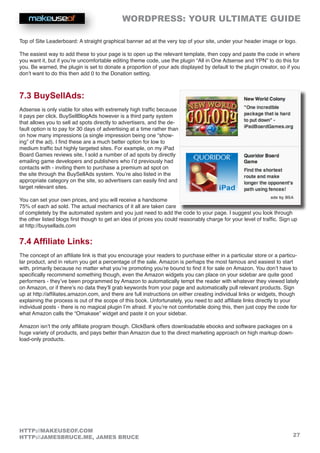 WORDPRESS: YOUR ULTIMATE GUIDE
27
HTTP://MAKEUSEOF.COM
HTTP://JAMESBRUCE.ME, JAMES BRUCE
Top of Site Leaderboard: A straight graphical banner ad at the very top of your site, under your header image or logo.
The easiest way to add these to your page is to open up the relevant template, then copy and paste the code in where
you want it, but if you’re uncomfortable editing theme code, use the plugin “All in One Adsense and YPN” to do this for
you. Be warned, the plugin is set to donate a proportion of your ads displayed by default to the plugin creator, so if you
don’t want to do this then add 0 to the Donation setting.
7.3 BuySellAds:
Adsense is only viable for sites with extremely high traffic because
it pays per click. BuySellBlogAds however is a third party system
that allows you to sell ad spots directly to advertisers, and the de-
fault option is to pay for 30 days of advertising at a time rather than
on how many impressions (a single impression being one “show-
ing” of the ad). I find these are a much better option for low to
medium traffic but highly targeted sites. For example, on my iPad
Board Games reviews site, I sold a number of ad spots by directly
emailing game developers and publishers who I’d previously had
contacts with - inviting them to purchase a premium ad spot on
the site through the BuySellAds system. You’re also listed in the
appropriate category on the site, so advertisers can easily find and
target relevant sites.
You can set your own prices, and you will receive a handsome
75% of each ad sold. The actual mechanics of it all are taken care
of completely by the automated system and you just need to add the code to your page. I suggest you look through
the other listed blogs first though to get an idea of prices you could reasonably charge for your level of traffic. Sign up
at http://buysellads.com
7.4 Affiliate Links:
The concept of an affiliate link is that you encourage your readers to purchase either in a particular store or a particu-
lar product, and in return you get a percentage of the sale. Amazon is perhaps the most famous and easiest to start
with, primarily because no matter what you’re promoting you’re bound to find it for sale on Amazon. You don’t have to
specifically recommend something though, even the Amazon widgets you can place on your sidebar are quite good
performers - they’ve been programmed by Amazon to automatically tempt the reader with whatever they viewed lately
on Amazon, or if there’s no data they’ll grab keywords from your page and automatically pull relevant products. Sign
up at http://affiliates.amazon.com, and there are full instructions on either creating individual links or widgets, though
explaining the process is out of the scope of this book. Unfortunately, you need to add affiliate links directly to your
individual posts - there is no magical plugin I’m afraid. If you’re not comfortable doing this, then just copy the code for
what Amazon calls the “Omakase” widget and paste it on your sidebar.
Amazon isn’t the only affiliate program though. ClickBank offers downloadable ebooks and software packages on a
huge variety of products, and pays better than Amazon due to the direct marketing approach on high markup down-
load-only products.
 