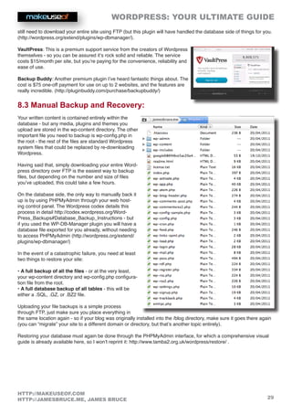 WORDPRESS: YOUR ULTIMATE GUIDE
29
HTTP://MAKEUSEOF.COM
HTTP://JAMESBRUCE.ME, JAMES BRUCE
still need to download your entire site using FTP (but this plugin will have handled the database side of things for you.
(http://wordpress.org/extend/plugins/wp-dbmanager/).
VaultPress: This is a premium support service from the creators of Wordpress
themselves - so you can be assured it’s rock solid and reliable. The service
costs $15/month per site, but you’re paying for the convenience, reliability and
ease of use.
Backup Buddy: Another premium plugin I’ve heard fantastic things about. The
cost is $75 one-off payment for use on up to 2 websites, and the features are
really incredible. (http://pluginbuddy.com/purchase/backupbuddy/)
8.3 Manual Backup and Recovery:
Your written content is contained entirely within the
database - but any media, plugins and themes you
upload are stored in the wp-content directory. The other
important file you need to backup is wp-config.php in
the root - the rest of the files are standard Wordpress
system files that could be replaced by re-downloading
Wordpress.
Having said that, simply downloading your entire Word-
press directory over FTP is the easiest way to backup
files, but depending on the number and size of files
you’ve uploaded, this could take a few hours.
On the database side, the only way to manually back it
up is by using PHPMyAdmin through your web host-
ing control panel. The Wordpress codex details this
process in detail http://codex.wordpress.org/Word-
Press_Backups#Database_Backup_Instructions - but
if you used the WP-DB-Manager plugin you will have a
database file exported for you already, without needing
to access PHPMyAdmin (http://wordpress.org/extend/
plugins/wp-dbmanager/)
In the event of a catastrophic failure, you need at least
two things to restore your site:
• A full backup of all the files - or at the very least,
your wp-content directory and wp-config.php configura-
tion file from the root.
• A full database backup of all tables - this will be
either a .SQL, .GZ, or .BZ2 file.
Uploading your file backups is a simple process
through FTP, just make sure you place everything in
the same location again - so if your blog was originally installed into the /blog directory, make sure it goes there again
(you can “migrate” your site to a different domain or directory, but that’s another topic entirely).
Restoring your database must again be done through the PHPMyAdmin interface, for which a comprehensive visual
guide is already available here, so I won’t reprint it: http://www.tamba2.org.uk/wordpress/restore/ .
 