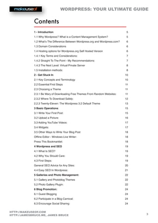 WORDPRESS: YOUR ULTIMATE GUIDE
3
HTTP://MAKEUSEOF.COM
HTTP://JAMESBRUCE.ME, JAMES BRUCE
Contents
1 - Introduction  5
1.1 Why Wordpress? What is a Content Management System? 5
1.2 What’s The Difference Between Wordpress.org and Wordpress.com? 6
1.3 Domain Considerations 6
1.4 Hosting options for Wordpress.org Self Hosted Version 6
1.4.1 Key Terms and Considerations:  7
1.4.2 Straight To The Point - My Recommendations: 7
1.4.3 The Next Level: Virtual Private Server 8
1.5 Installation methods: 8
2 - Get Stuck In  10
2.1 Key Concepts and Terminology 10
2.2 Essential First Steps 11
2.3 Choosing a Theme 11
2.3.1 Be Wary of Downloading Free Themes From Random Websites: 11
2.3.2 Where To Download Safely: 12
2.2.3 Twenty-Eleven: The Wordpress 3.2 Default Theme 13
3 Basic Operations:  15
3.1 Write Your First Post:  15
3.2 Upload a Picture: 16
3.3 Adding YouTube Videos: 17
3.4 Widgets: 17
3.5 Other Ways to Write Your Blog Post 18
Offline Editor - Windows Live Writer: 18
Press This Bookmarklet: 18
4 Wordpress and SEO  19
4.1 What Is SEO? 19
4.2 Why You Should Care: 19
4.3 First Steps: 19
General SEO Advice for Any Sites: 20
4.4 Easy SEO In Wordpress: 21
5 Galleries and Photo Management:  22
5.1 Gallery and Photoblog Themes  22
5.2 Photo Gallery Plugin: 22
6 Blog Promotion:  24
6.1 Guest Blogging 24
6.2 Participate in a Blog Carnival: 24
6.3 Encourage Social Sharing: 24
 